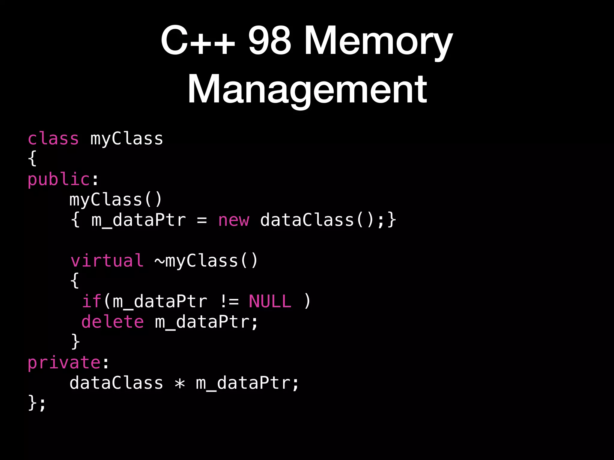 C++ 98 Memory
Management
class myClass
{
public:
myClass()
{ m_dataPtr = new dataClass();}
virtual ~myClass()
{
if(m_dataPtr != NULL )
delete m_dataPtr;
}
private:
dataClass * m_dataPtr;
};
 