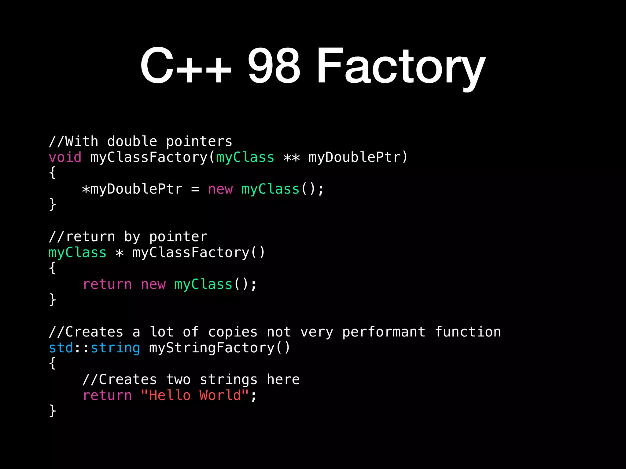 C++ 98 Factory
//With double pointers
void myClassFactory(myClass ** myDoublePtr)
{
*myDoublePtr = new myClass();
}
//return by pointer
myClass * myClassFactory()
{
return new myClass();
}
//Creates a lot of copies not very performant function
std::string myStringFactory()
{
//Creates two strings here
return "Hello World";
}
 
