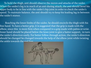 To hold the thigh, anti should observe the moves and attacks of the raider.
When the raider’s leg is in reach of an anti during attack, the anti should bend his
upper body to be in line with the raider’s hip joint in order to check the raider’s
speed. To maintain balance, the anti should try to keep his leading leg in between
the raider’s stance.
Reaching the lower limbs of the raider, he should encircle the thigh with his
free hand. To have a better grip, it is suggested that the grip is made with the
elbow, since this is more firm when compared to a grip made with palms or wrist.
Inner hand should be placed below the knee joint to give a batter support, to turn
the raider’s direction easily. For better follow through action, the raider’s direction
should be changed be changed towards the help of the elbow joint while twisting
the ankle towards the end line.
 