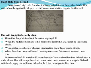 Thigh Hold from Behind
Execution of thigh hold from behind is entirely different from other holds. This
skill cannot be applied by all payers. Only corners are advised to go in for this skill.
The skill is applicable only when:
a) The raider drags his feet back for executing any skill
b) When the raider comes back to his position to restart his attack during the course
of raid.
c) When raider skips back or changes his direction towards corners to attack.
d) When the raider takes a sideward running movement from center zone to corner
zone.
To execute this skill, anti should cover the raider’s outer shoulder from behind with a
wider chain. This will tempt the raider to return to corner zone to attack again. To hold
anti should apply the skill from behind only. It is a the opposite direction.
 