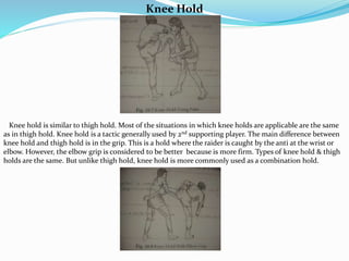 Knee Hold
Knee hold is similar to thigh hold. Most of the situations in which knee holds are applicable are the same
as in thigh hold. Knee hold is a tactic generally used by 2nd supporting player. The main difference between
knee hold and thigh hold is in the grip. This is a hold where the raider is caught by the anti at the wrist or
elbow. However, the elbow grip is considered to be better because is more firm. Types of knee hold & thigh
holds are the same. But unlike thigh hold, knee hold is more commonly used as a combination hold.
 