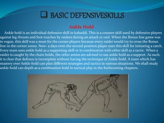 Ankle Hold
Ankle hold is an individual defensive skill in kabaddi. This is a counter skill used by defensive players
against leg thrusts and foot touches by raiders during an attack or raid. When the Bonus line game was
in vogue, this skill was a must for the corner players because every raider would try to cross the Bonus
line in the corner zones. Now- a days even the second position player uses this skill for initiating a catch.
Every team uses ankle hold as a supporting skill or in combination with other skill as a tactic. When a
raider is caught by the chain holds, the other anties are advised to use ankle hold as a support. As such,
it is clear that defence is incomplete without having the technique of Ankle-hold. A team which has
mastery over Ankle-hold can plan different strategies and tactics in various situations. We shall study
ankle-hold can depth as a combination hold in tactical play in the forthcoming chapters.
 