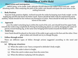Mechanism of Ankle Hold
I. Observation and Anticipation
Before going in for Ankle hold, defender should observe the raider’s foot work and main
attacking zones. After analysing the path of the raider, anti should anticipate the next move in the
raiding footwork.
II. Body Position
Keep the body position slightly inclined towards the raider by keeping more body weight on the
leading leg and flex the knees for better reach. Stance should be little wide for maintaining more
stability. Hands should be free without any formation of chain. Neck should be held up to watch the
moves of the raider
III. Approach
once the raider’s attacking leg is within the reach of the anti, anti should hend his upper body
towards the raider’s leg completely by flexing his leading leg about 120 and by changing the center of
gravity toward leading leg, at the same time bringing both hands towards the Raider’s ankle.
IV. Hold/Grip
inner hand should be placed on the joint of the ankle to get a grip on the foot and the other. Once
grip is taken anti should not try to change the grip.
V. Follow-through action
There are different types of follow through actions suggested according to the need and
situation:-
(a) lifting up: situations
(1) When the raider is not heavy compared to defender’s body weight.
(2) When the raider is short in height.
(3) When the catch is taken away from the center line.
(4) When the defence is playing with less players.
 
