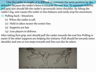 One the raider is caught, it is difficult to maintain the same position by the
defender because the raider’s force is towards the mid line. To maintain stability
and grip anti should life the raider’s up towards inner shoulder. By lifting the
raider’s leg, anti causes the raider to loss balance and easily stop his movement.
(b) Pulling back : Situations
(1) When the raider is tall.
(2) Hold is taken nearer the center line.
(3) Supports are late
(4) Less players in defence.
After taking firm grip, anti should pull the raider towards the end line Pulling is
easier if the other supports are helping the initiator. Pull should be towards inner
shoulder and one or two steps towards end line can also be taken.
 
