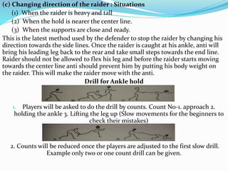 (c) Changing direction of the raider : Situations
(1) When the raider is heavy and tall
(2) When the hold is nearer the center line.
(3) When the supports are close and ready.
This is the latest method used by the defender to stop the raider by changing his
direction towards the side lines. Once the raider is caught at his ankle, anti will
bring his leading leg back to the rear and take small steps towards the end line.
Raider should not be allowed to flex his leg and before the raider starts moving
towards the center line anti should prevent him by putting his body weight on
the raider. This will make the raider move with the anti.
Drill for Ankle hold
1. Players will be asked to do the drill by counts. Count No-1. approach 2.
holding the ankle 3. Lifting the leg up (Slow movements for the beginners to
check their mistakes)
2. Counts will be reduced once the players are adjusted to the first slow drill.
Example only two or one count drill can be given.
 