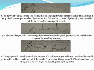 6. Raider will be asked to take five leg touches on the targets while anti tries to hold his ankle and
stop him from escape. Number of successes and failures are counted. By changing partners this
drill can be made as a competitive drill.
7. A player will try to hold the moving object from hanger designed specifically for ankle hold to
improve the catching accuracy.
8. One player will knee down with the support of hands on the ground while the other player will
go for ankle hold as per the signal of the coach. For example, if coach says ‘left’ he should hold the
left leg and if he says right, he should go for right leg ankle .
 
