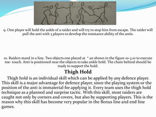 9. One player will hold the ankle of a raider and will try to stop him from escape. The raider will
pull the anti with 3 players to develop the resistance ability of the antis.
10. Raiders stand in a line. Two objects one placed at * an shown in the figure 10-3.10 to execute
toe- touch. Anti is positioned near the objects to take ankle hold. The chain behind should be
ready to support the hold.
Thigh Hold
Thigh hold is an individual skill which can be applied by any defence player.
This skill is a major advantage for defence player, since the playing system or the
position of the anti is immaterial for applying it. Every team uses the thigh hold
technique as a planned and surprise tactic. With this skill, most raiders are
caught not only by corners and covers, but also by supporting players. This is the
reason why this skill has become very popular in the Bonus line and end line
games.
 