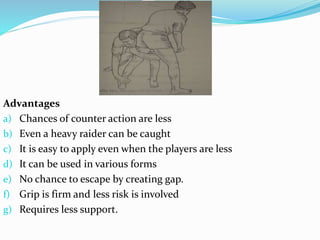 Advantages
a) Chances of counter action are less
b) Even a heavy raider can be caught
c) It is easy to apply even when the players are less
d) It can be used in various forms
e) No chance to escape by creating gap.
f) Grip is firm and less risk is involved
g) Requires less support.
 