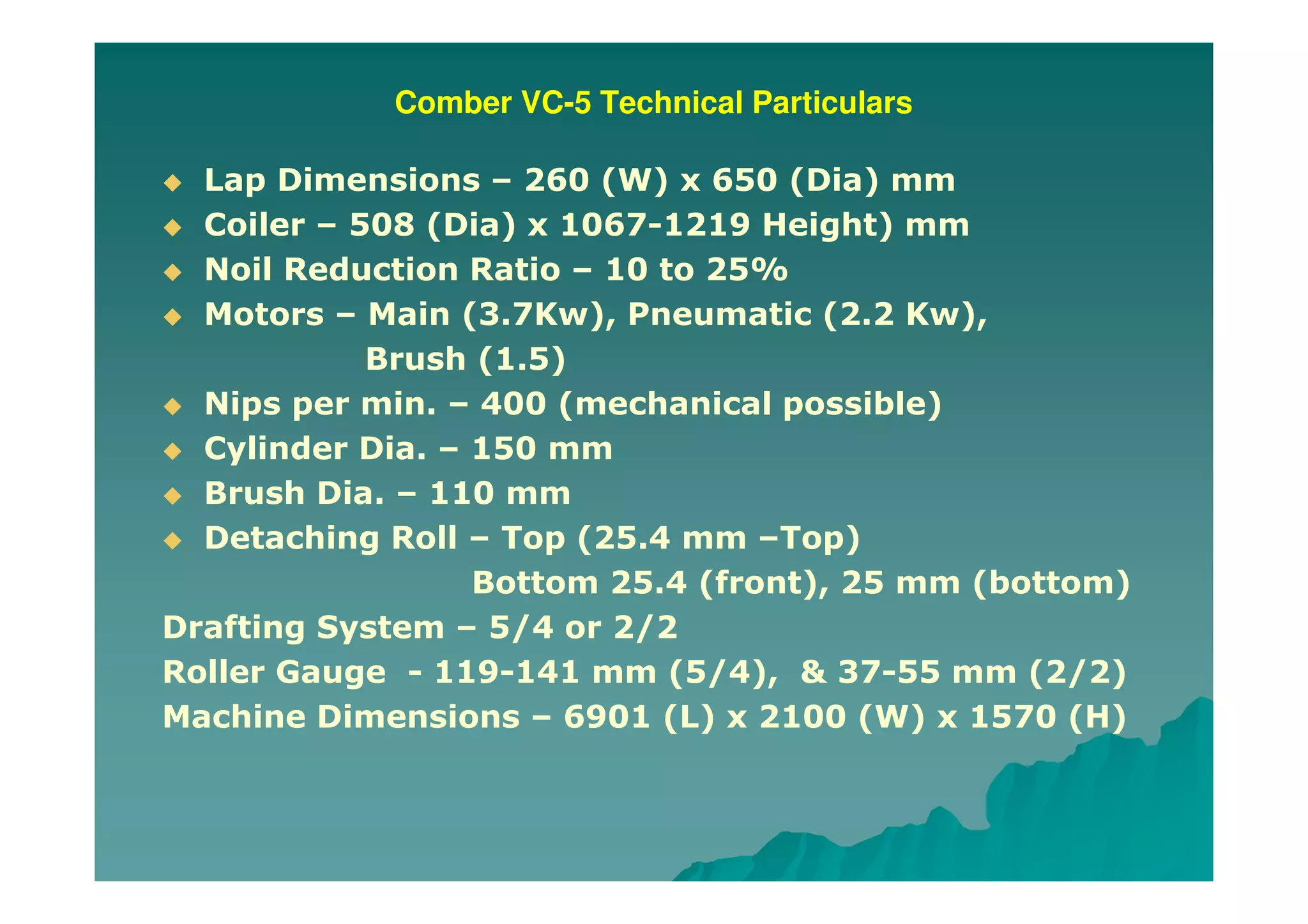 Comber VC-5 Technical Particulars
Lap Dimensions – 260 (W) x 650 (Dia) mm
Coiler – 508 (Dia) x 1067-1219 Height) mm
Noil Reduction Ratio – 10 to 25%
Motors – Main (3.7Kw), Pneumatic (2.2 Kw),
Brush (1.5)
Nips per min. – 400 (mechanical possible)
Cylinder Dia. – 150 mm
Brush Dia. – 110 mm
Detaching Roll – Top (25.4 mm –Top)
Bottom 25.4 (front), 25 mm (bottom)
Drafting System – 5/4 or 2/2
Roller Gauge - 119-141 mm (5/4), & 37-55 mm (2/2)
Machine Dimensions – 6901 (L) x 2100 (W) x 1570 (H)
 