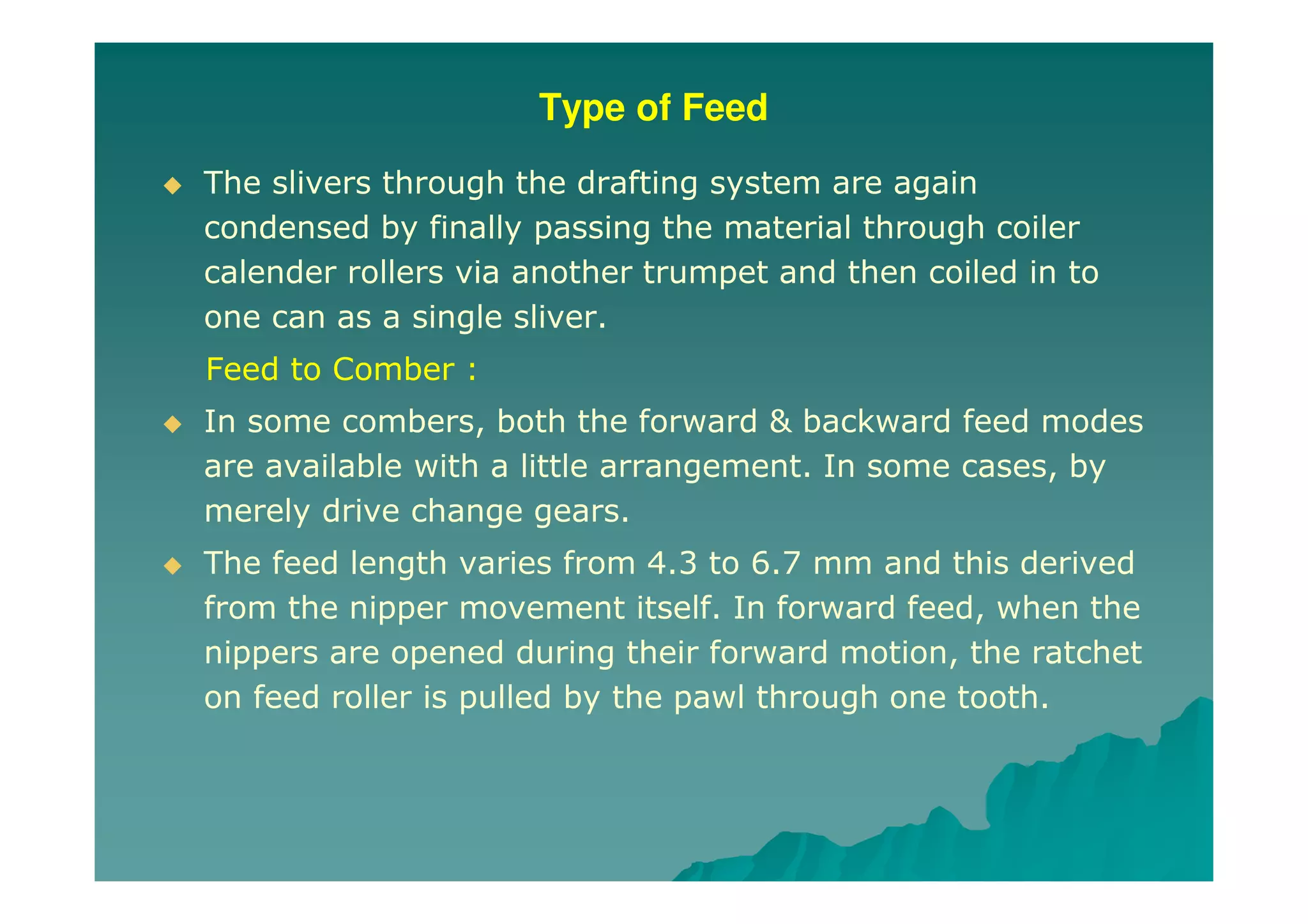 Type of Feed
The slivers through the drafting system are again
condensed by finally passing the material through coiler
calender rollers via another trumpet and then coiled in to
one can as a single sliver.
Feed to Comber :
In some combers, both the forward & backward feed modes
are available with a little arrangement. In some cases, by
merely drive change gears.
The feed length varies from 4.3 to 6.7 mm and this derived
from the nipper movement itself. In forward feed, when the
nippers are opened during their forward motion, the ratchet
on feed roller is pulled by the pawl through one tooth.
 