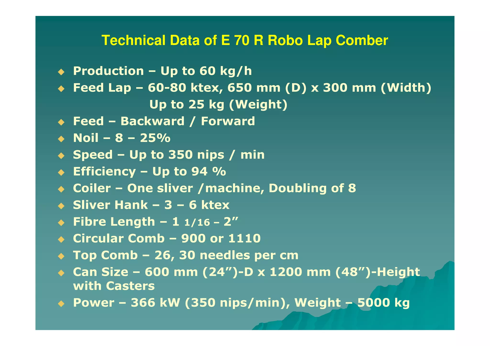 Technical Data of E 70 R Robo Lap Comber
Production – Up to 60 kg/h
Feed Lap – 60-80 ktex, 650 mm (D) x 300 mm (Width)
Up to 25 kg (Weight)
Feed – Backward / Forward
Noil – 8 – 25%
Speed – Up to 350 nips / min
Efficiency – Up to 94 %
Coiler – One sliver /machine, Doubling of 8
Sliver Hank – 3 – 6 ktex
Fibre Length – 1 1/16 – 2”
Circular Comb – 900 or 1110
Top Comb – 26, 30 needles per cm
Can Size – 600 mm (24”)-D x 1200 mm (48”)-Height
with Casters
Power – 366 kW (350 nips/min), Weight – 5000 kg
 