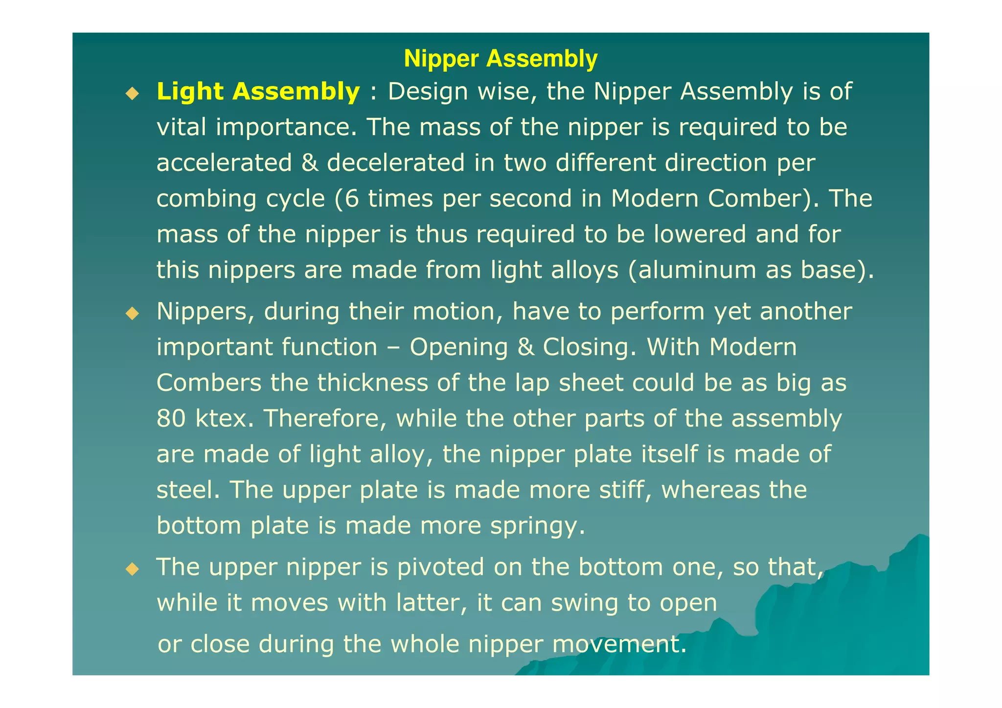 Nipper Assembly
Light Assembly : Design wise, the Nipper Assembly is of
vital importance. The mass of the nipper is required to be
accelerated & decelerated in two different direction per
combing cycle (6 times per second in Modern Comber). The
mass of the nipper is thus required to be lowered and for
this nippers are made from light alloys (aluminum as base).
Nippers, during their motion, have to perform yet another
important function – Opening & Closing. With Modern
Combers the thickness of the lap sheet could be as big as
80 ktex. Therefore, while the other parts of the assembly
are made of light alloy, the nipper plate itself is made of
steel. The upper plate is made more stiff, whereas the
bottom plate is made more springy.
The upper nipper is pivoted on the bottom one, so that,
while it moves with latter, it can swing to open
or close during the whole nipper movement.
 