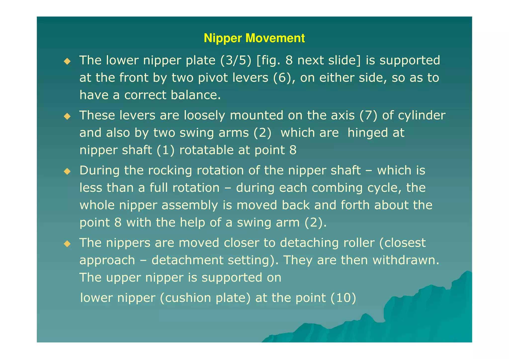 Nipper Movement
The lower nipper plate (3/5) [fig. 8 next slide] is supported
at the front by two pivot levers (6), on either side, so as to
have a correct balance.
These levers are loosely mounted on the axis (7) of cylinder
and also by two swing arms (2) which are hinged at
nipper shaft (1) rotatable at point 8
During the rocking rotation of the nipper shaft – which is
less than a full rotation – during each combing cycle, the
whole nipper assembly is moved back and forth about the
point 8 with the help of a swing arm (2).
The nippers are moved closer to detaching roller (closest
approach – detachment setting). They are then withdrawn.
The upper nipper is supported on
lower nipper (cushion plate) at the point (10)
 