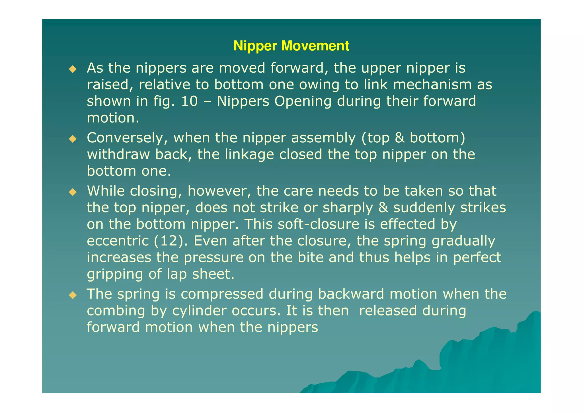 Nipper Movement
As the nippers are moved forward, the upper nipper is
raised, relative to bottom one owing to link mechanism as
shown in fig. 10 – Nippers Opening during their forward
motion.
Conversely, when the nipper assembly (top & bottom)
withdraw back, the linkage closed the top nipper on the
bottom one.
While closing, however, the care needs to be taken so that
the top nipper, does not strike or sharply & suddenly strikes
on the bottom nipper. This soft-closure is effected by
eccentric (12). Even after the closure, the spring gradually
increases the pressure on the bite and thus helps in perfect
gripping of lap sheet.
The spring is compressed during backward motion when the
combing by cylinder occurs. It is then released during
forward motion when the nippers
 