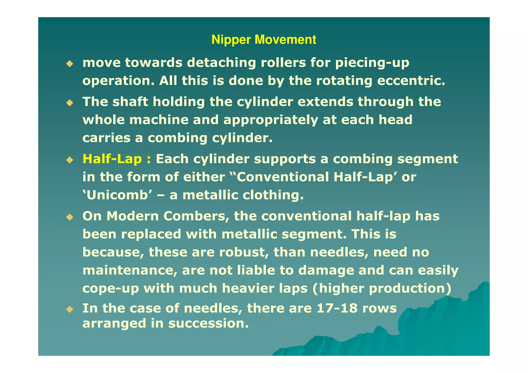 Nipper Movement
move towards detaching rollers for piecing-up
operation. All this is done by the rotating eccentric.
The shaft holding the cylinder extends through the
whole machine and appropriately at each head
carries a combing cylinder.
Half-Lap : Each cylinder supports a combing segment
in the form of either “Conventional Half-Lap’ or
‘Unicomb’ – a metallic clothing.
On Modern Combers, the conventional half-lap has
been replaced with metallic segment. This is
because, these are robust, than needles, need no
maintenance, are not liable to damage and can easily
cope-up with much heavier laps (higher production)
In the case of needles, there are 17-18 rows
arranged in succession.
 