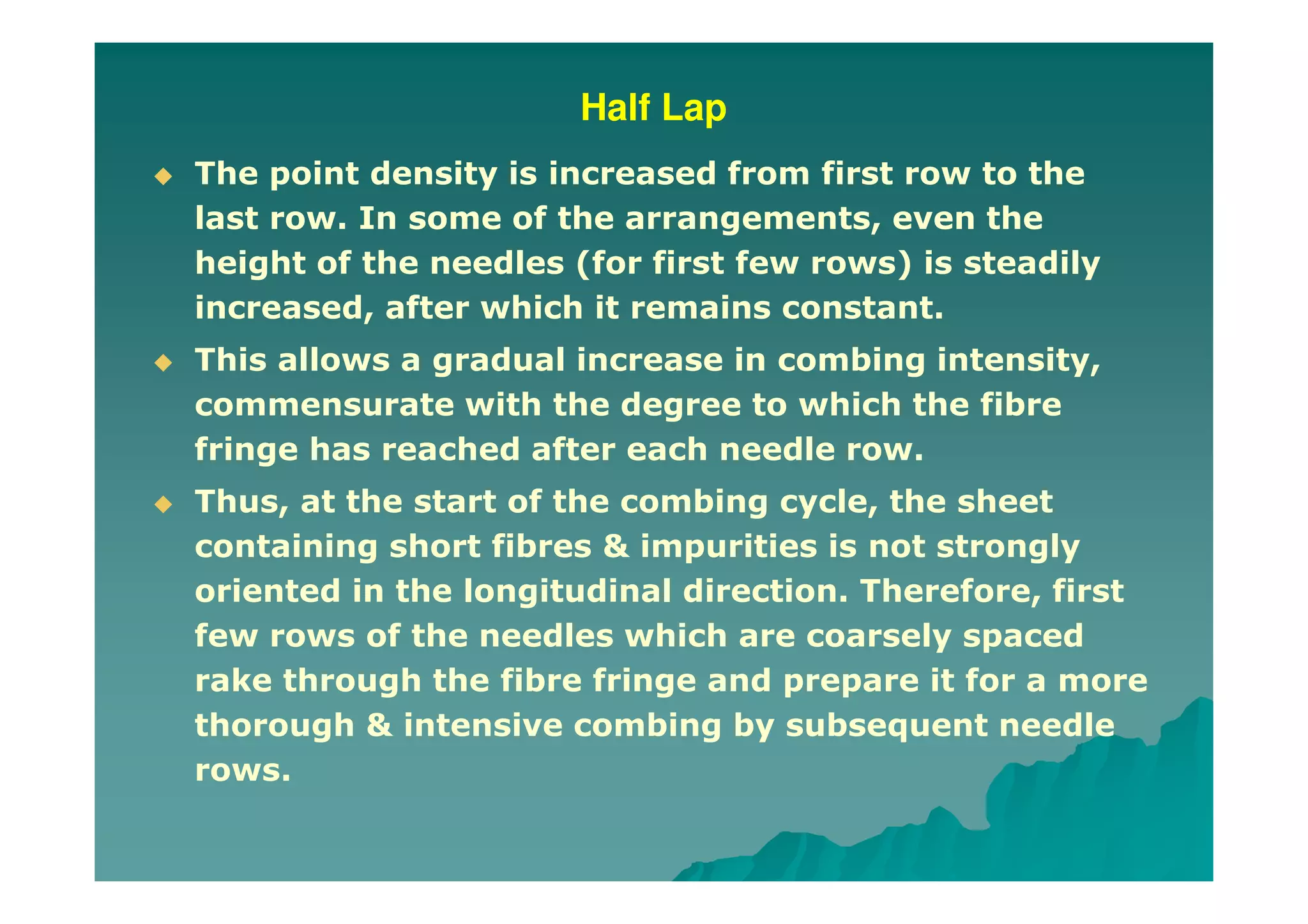 Half Lap
The point density is increased from first row to the
last row. In some of the arrangements, even the
height of the needles (for first few rows) is steadily
increased, after which it remains constant.
This allows a gradual increase in combing intensity,
commensurate with the degree to which the fibre
fringe has reached after each needle row.
Thus, at the start of the combing cycle, the sheet
containing short fibres & impurities is not strongly
oriented in the longitudinal direction. Therefore, first
few rows of the needles which are coarsely spaced
rake through the fibre fringe and prepare it for a more
thorough & intensive combing by subsequent needle
rows.
 