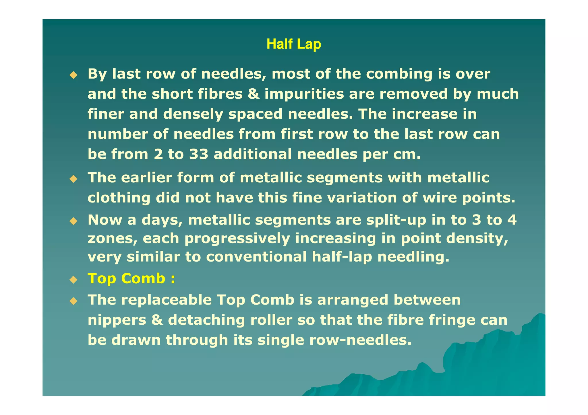 Half Lap
By last row of needles, most of the combing is over
and the short fibres & impurities are removed by much
finer and densely spaced needles. The increase in
number of needles from first row to the last row can
be from 2 to 33 additional needles per cm.
The earlier form of metallic segments with metallic
clothing did not have this fine variation of wire points.
Now a days, metallic segments are split-up in to 3 to 4
zones, each progressively increasing in point density,
very similar to conventional half-lap needling.
Top Comb :
The replaceable Top Comb is arranged between
nippers & detaching roller so that the fibre fringe can
be drawn through its single row-needles.
 