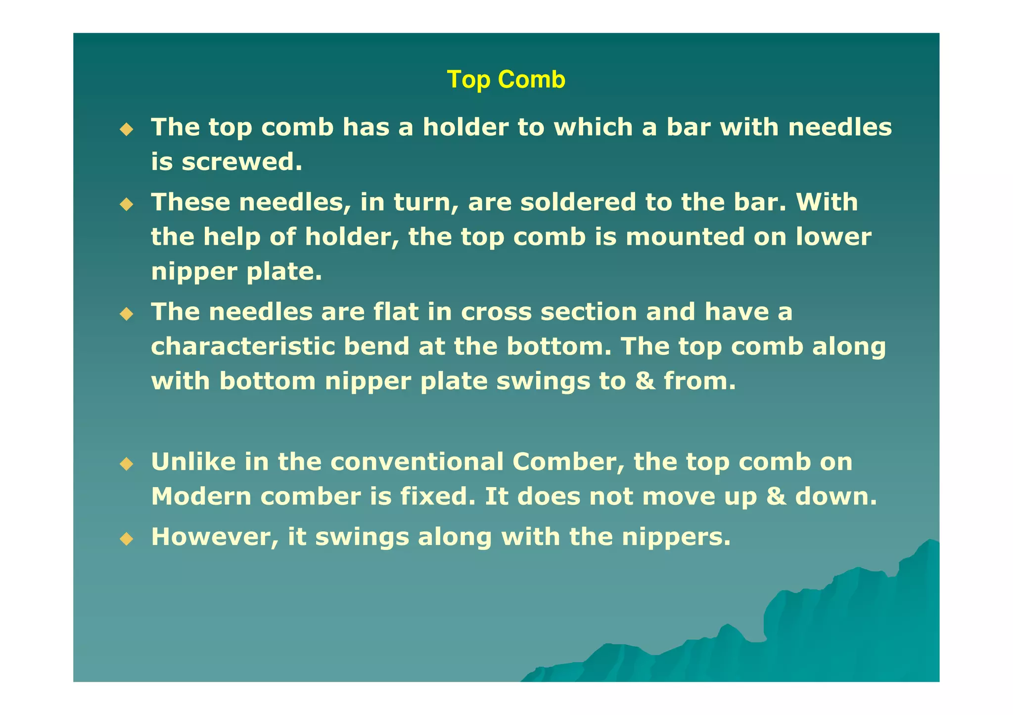 Top Comb
The top comb has a holder to which a bar with needles
is screwed.
These needles, in turn, are soldered to the bar. With
the help of holder, the top comb is mounted on lower
nipper plate.
The needles are flat in cross section and have a
characteristic bend at the bottom. The top comb along
with bottom nipper plate swings to & from.
Unlike in the conventional Comber, the top comb on
Modern comber is fixed. It does not move up & down.
However, it swings along with the nippers.
 