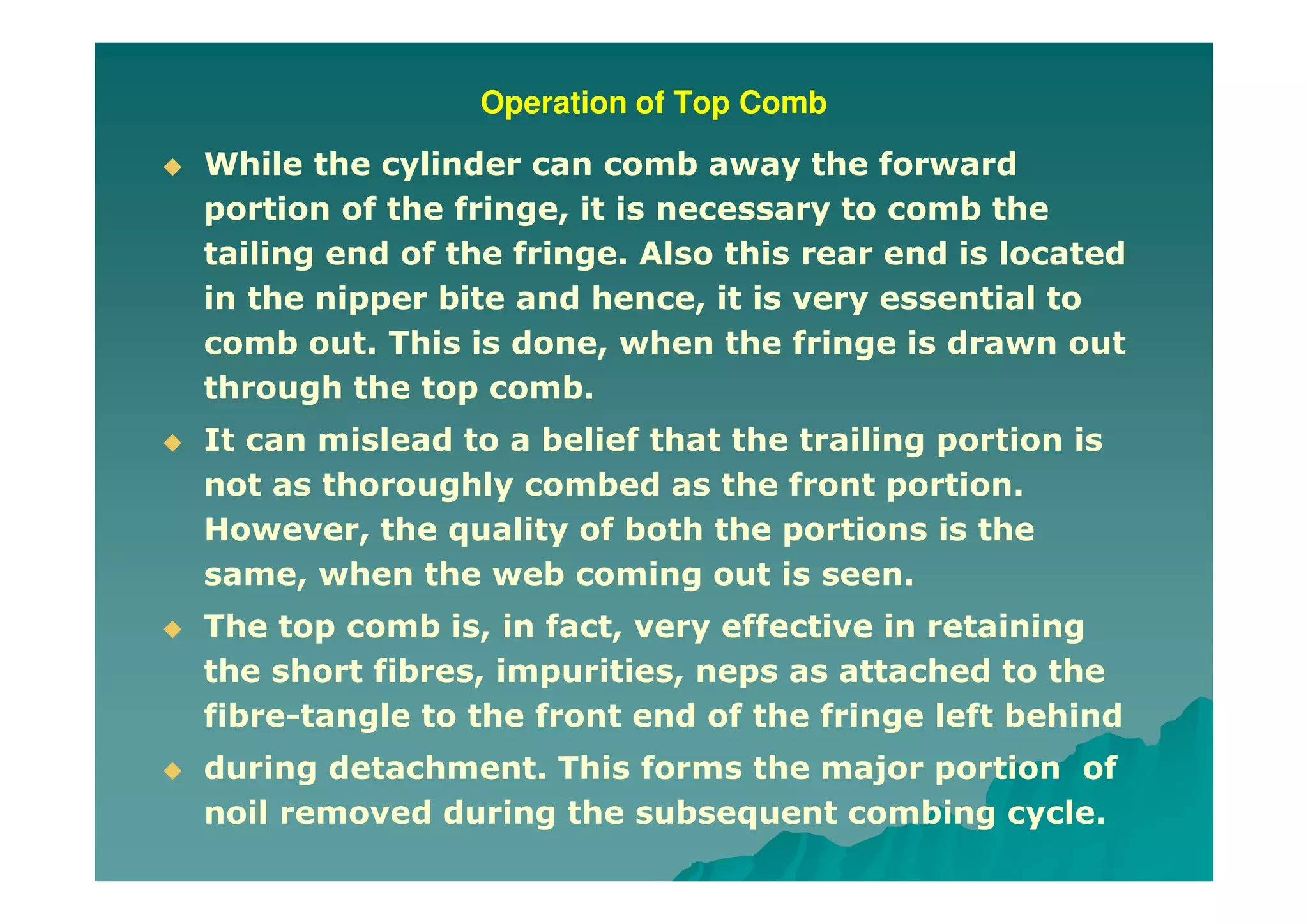Operation of Top Comb
While the cylinder can comb away the forward
portion of the fringe, it is necessary to comb the
tailing end of the fringe. Also this rear end is located
in the nipper bite and hence, it is very essential to
comb out. This is done, when the fringe is drawn out
through the top comb.
It can mislead to a belief that the trailing portion is
not as thoroughly combed as the front portion.
However, the quality of both the portions is the
same, when the web coming out is seen.
The top comb is, in fact, very effective in retaining
the short fibres, impurities, neps as attached to the
fibre-tangle to the front end of the fringe left behind
during detachment. This forms the major portion of
noil removed during the subsequent combing cycle.
 