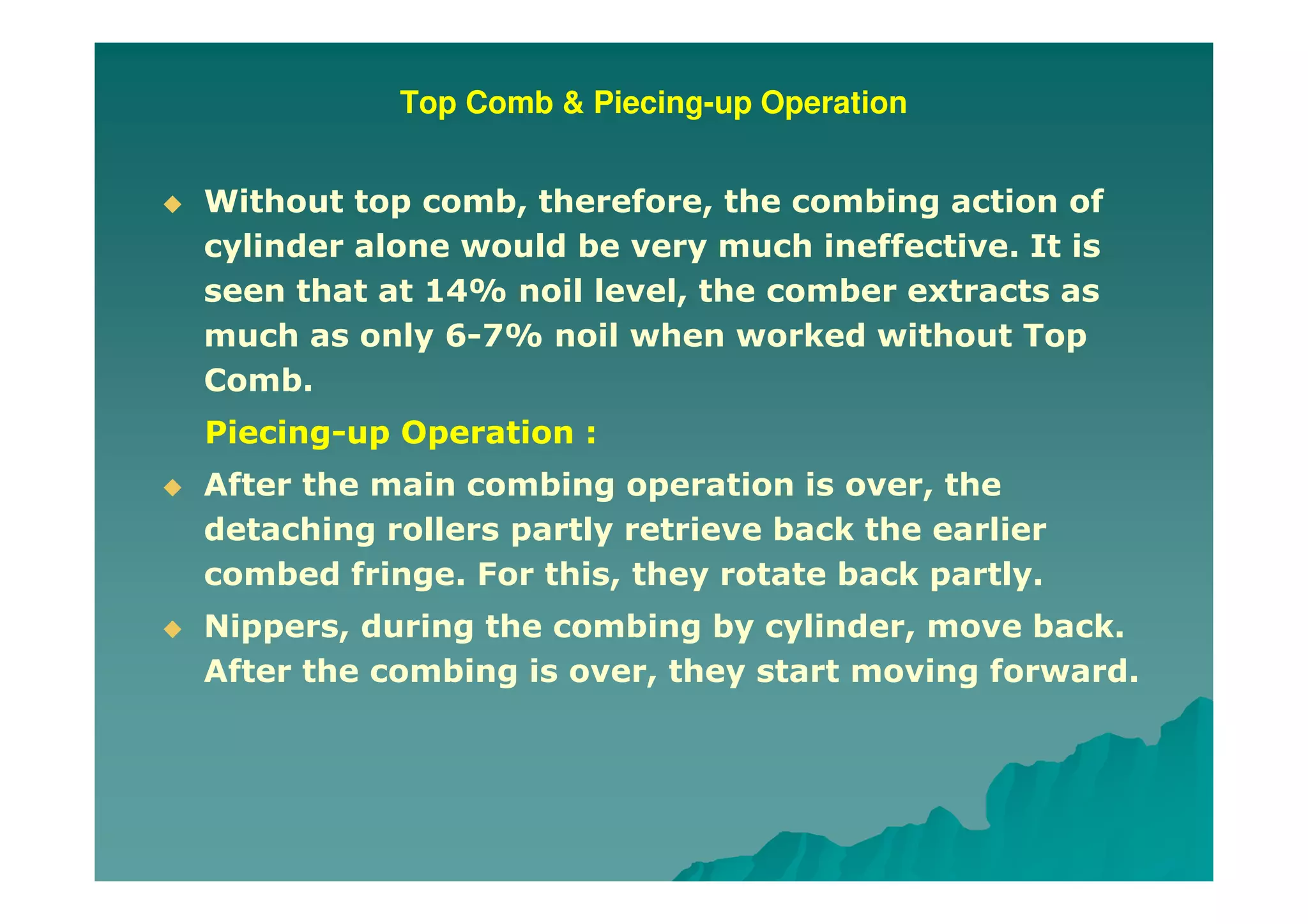 Top Comb & Piecing-up Operation
Without top comb, therefore, the combing action of
cylinder alone would be very much ineffective. It is
seen that at 14% noil level, the comber extracts as
much as only 6-7% noil when worked without Top
Comb.
Piecing-up Operation :
After the main combing operation is over, the
detaching rollers partly retrieve back the earlier
combed fringe. For this, they rotate back partly.
Nippers, during the combing by cylinder, move back.
After the combing is over, they start moving forward.
 