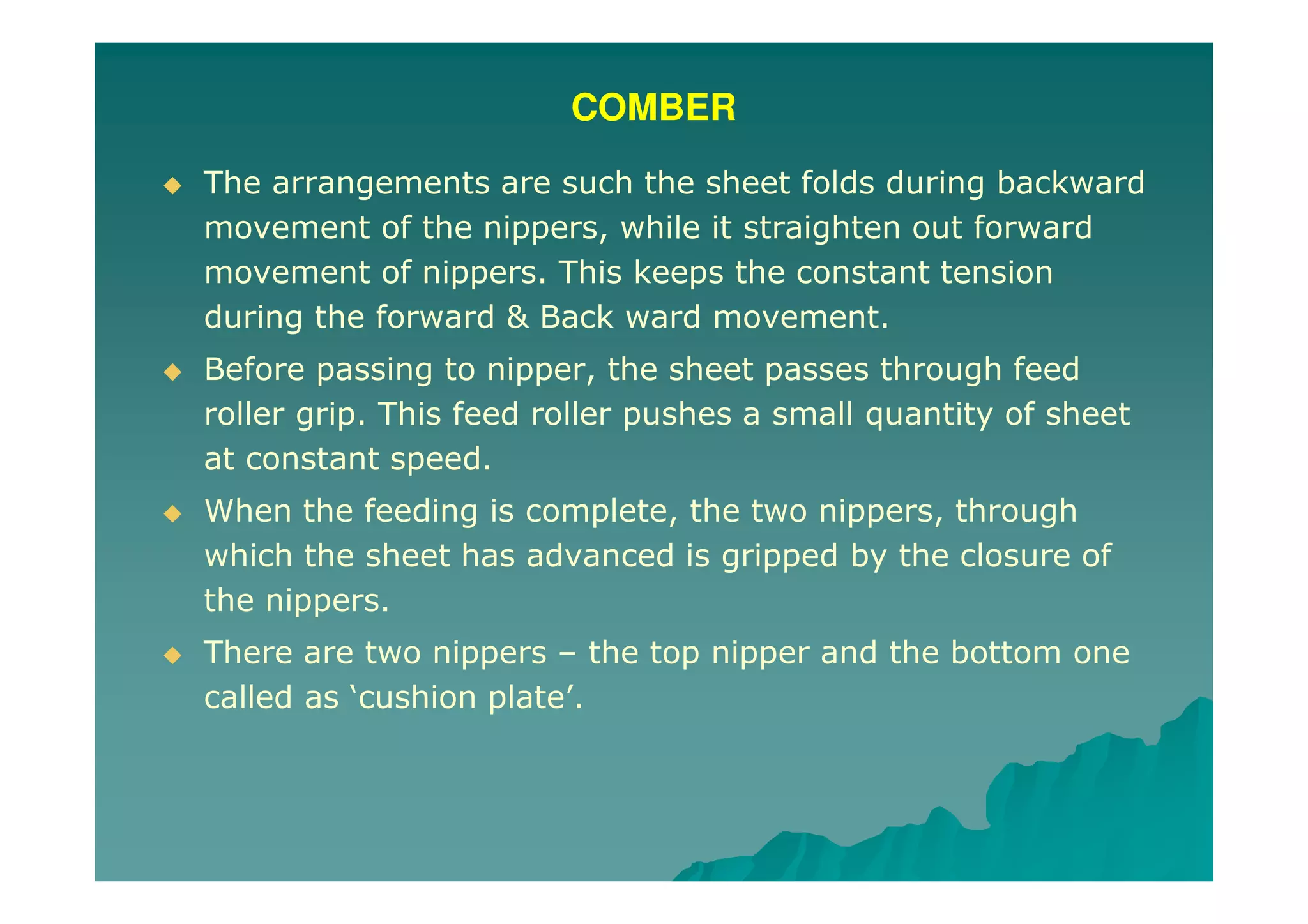 COMBER
The arrangements are such the sheet folds during backward
movement of the nippers, while it straighten out forward
movement of nippers. This keeps the constant tension
during the forward & Back ward movement.
Before passing to nipper, the sheet passes through feed
roller grip. This feed roller pushes a small quantity of sheet
at constant speed.
When the feeding is complete, the two nippers, through
which the sheet has advanced is gripped by the closure of
the nippers.
There are two nippers – the top nipper and the bottom one
called as ‘cushion plate’.
 