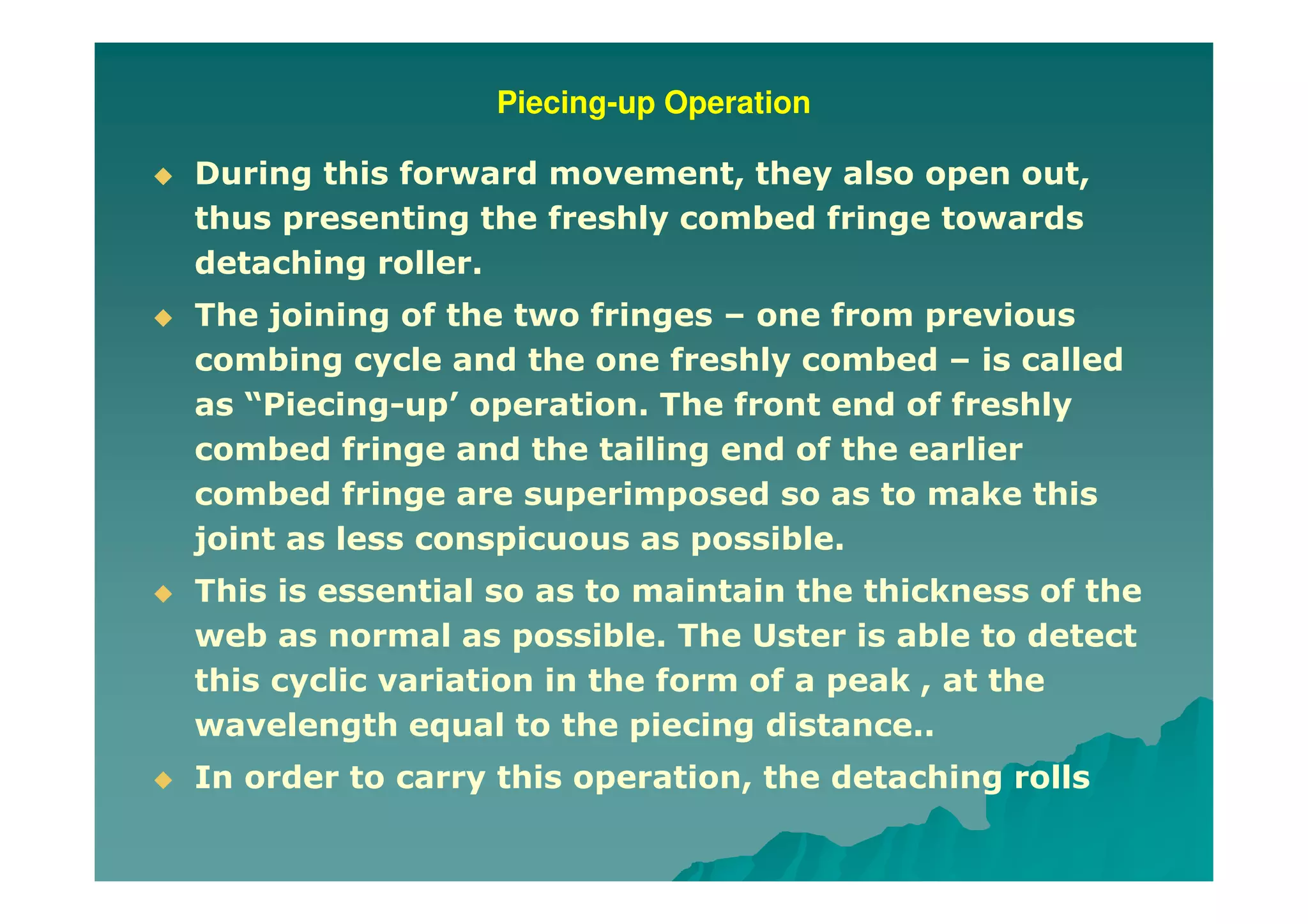 Piecing-up Operation
During this forward movement, they also open out,
thus presenting the freshly combed fringe towards
detaching roller.
The joining of the two fringes – one from previous
combing cycle and the one freshly combed – is called
as “Piecing-up’ operation. The front end of freshly
combed fringe and the tailing end of the earlier
combed fringe are superimposed so as to make this
joint as less conspicuous as possible.
This is essential so as to maintain the thickness of the
web as normal as possible. The Uster is able to detect
this cyclic variation in the form of a peak , at the
wavelength equal to the piecing distance..
In order to carry this operation, the detaching rolls
 