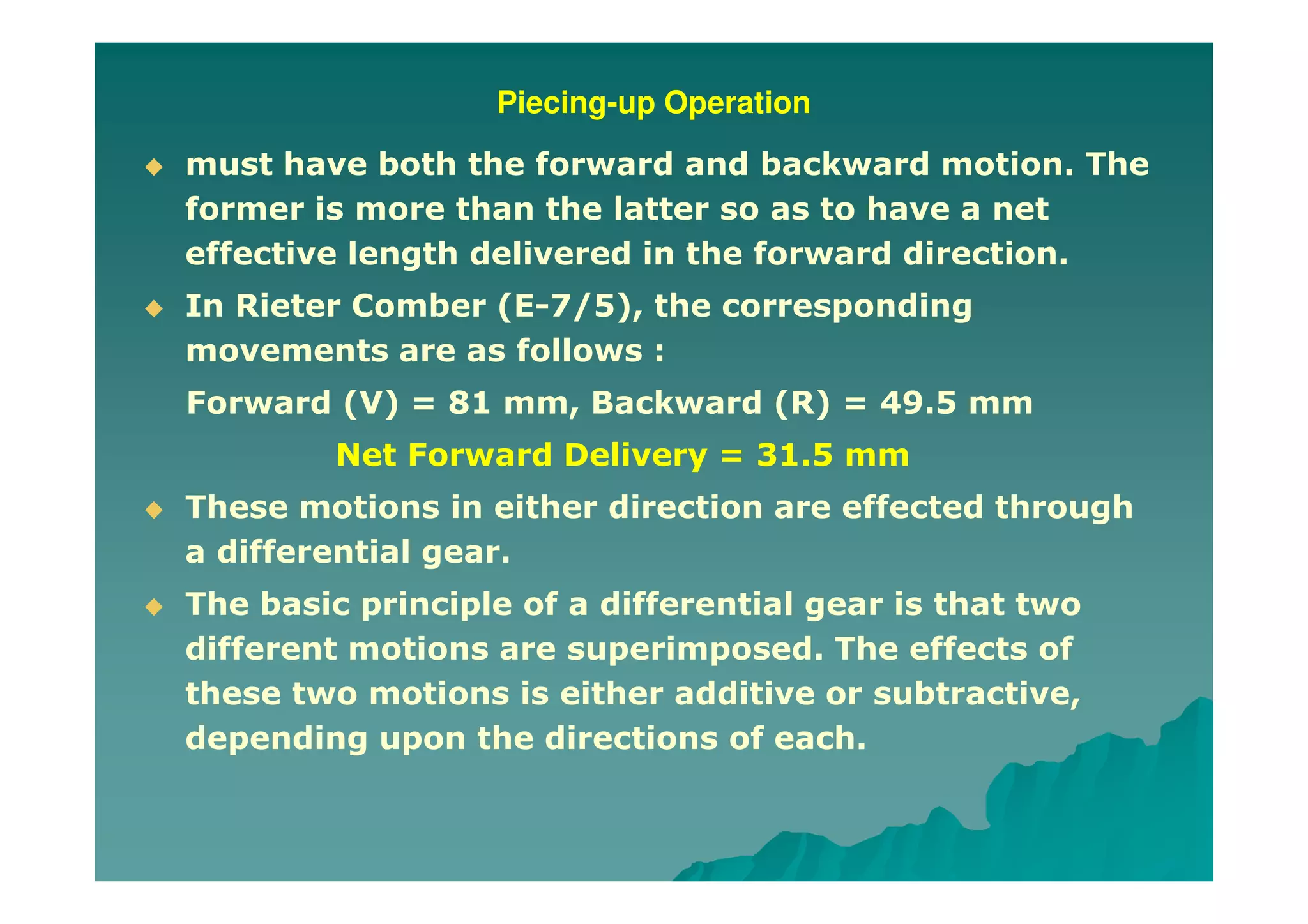Piecing-up Operation
must have both the forward and backward motion. The
former is more than the latter so as to have a net
effective length delivered in the forward direction.
In Rieter Comber (E-7/5), the corresponding
movements are as follows :
Forward (V) = 81 mm, Backward (R) = 49.5 mm
Net Forward Delivery = 31.5 mm
These motions in either direction are effected through
a differential gear.
The basic principle of a differential gear is that two
different motions are superimposed. The effects of
these two motions is either additive or subtractive,
depending upon the directions of each.
 
