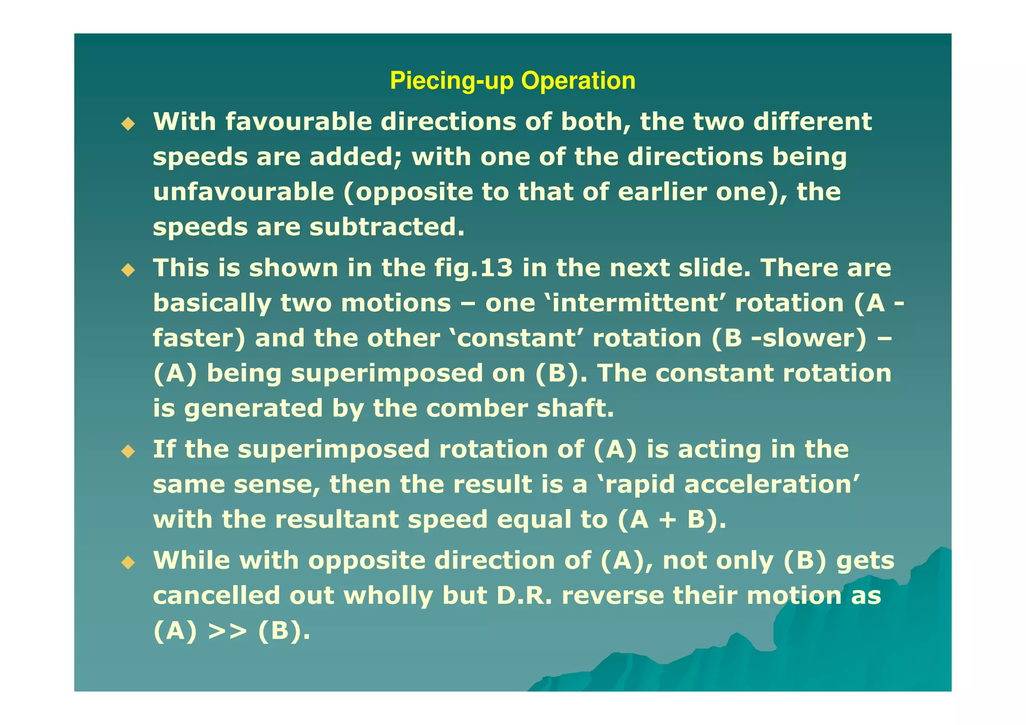 Piecing-up Operation
With favourable directions of both, the two different
speeds are added; with one of the directions being
unfavourable (opposite to that of earlier one), the
speeds are subtracted.
This is shown in the fig.13 in the next slide. There are
basically two motions – one ‘intermittent’ rotation (A -
faster) and the other ‘constant’ rotation (B -slower) –
(A) being superimposed on (B). The constant rotation
is generated by the comber shaft.
If the superimposed rotation of (A) is acting in the
same sense, then the result is a ‘rapid acceleration’
with the resultant speed equal to (A + B).
While with opposite direction of (A), not only (B) gets
cancelled out wholly but D.R. reverse their motion as
(A) >> (B).
 