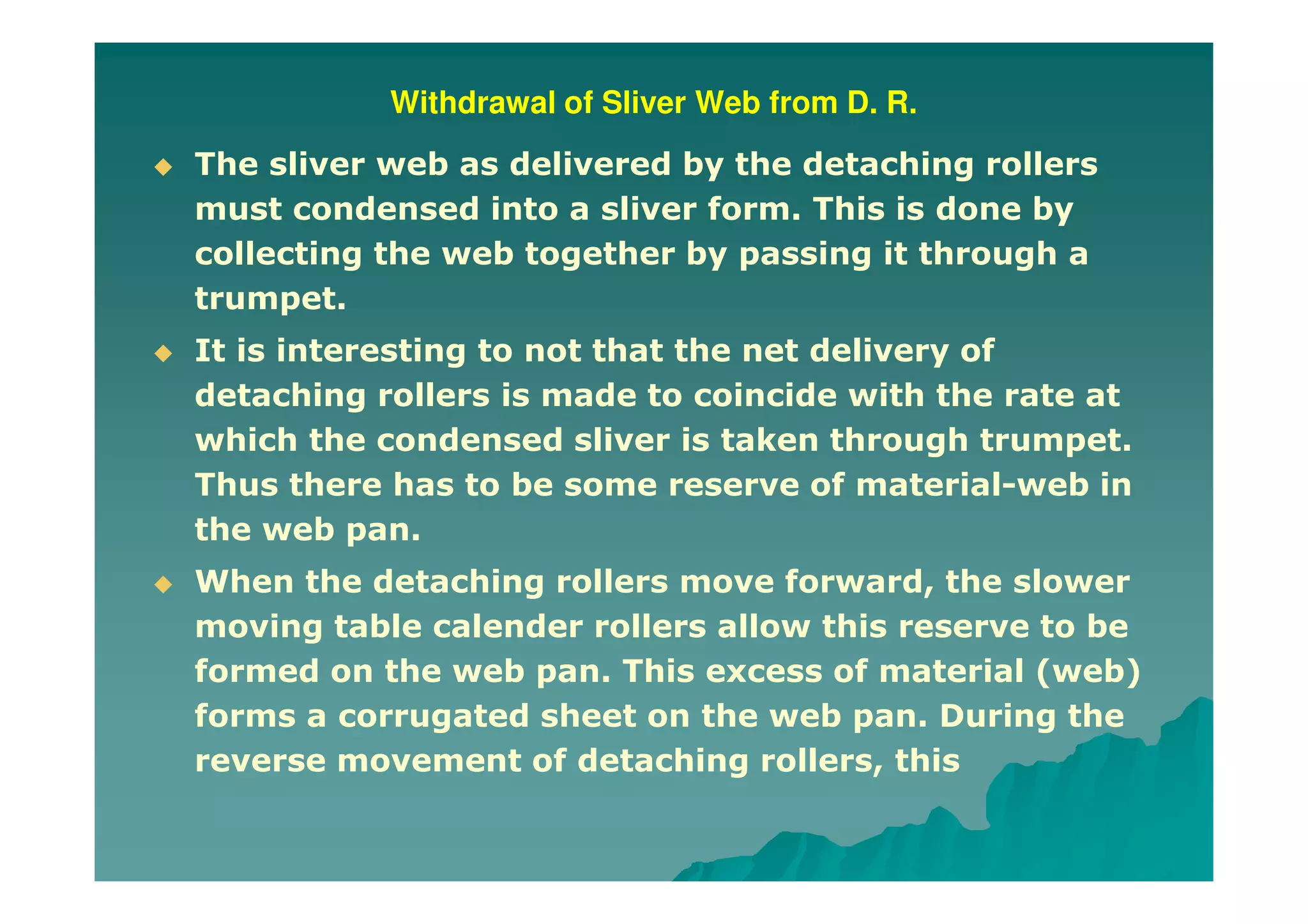Withdrawal of Sliver Web from D. R.
The sliver web as delivered by the detaching rollers
must condensed into a sliver form. This is done by
collecting the web together by passing it through a
trumpet.
It is interesting to not that the net delivery of
detaching rollers is made to coincide with the rate at
which the condensed sliver is taken through trumpet.
Thus there has to be some reserve of material-web in
the web pan.
When the detaching rollers move forward, the slower
moving table calender rollers allow this reserve to be
formed on the web pan. This excess of material (web)
forms a corrugated sheet on the web pan. During the
reverse movement of detaching rollers, this
 