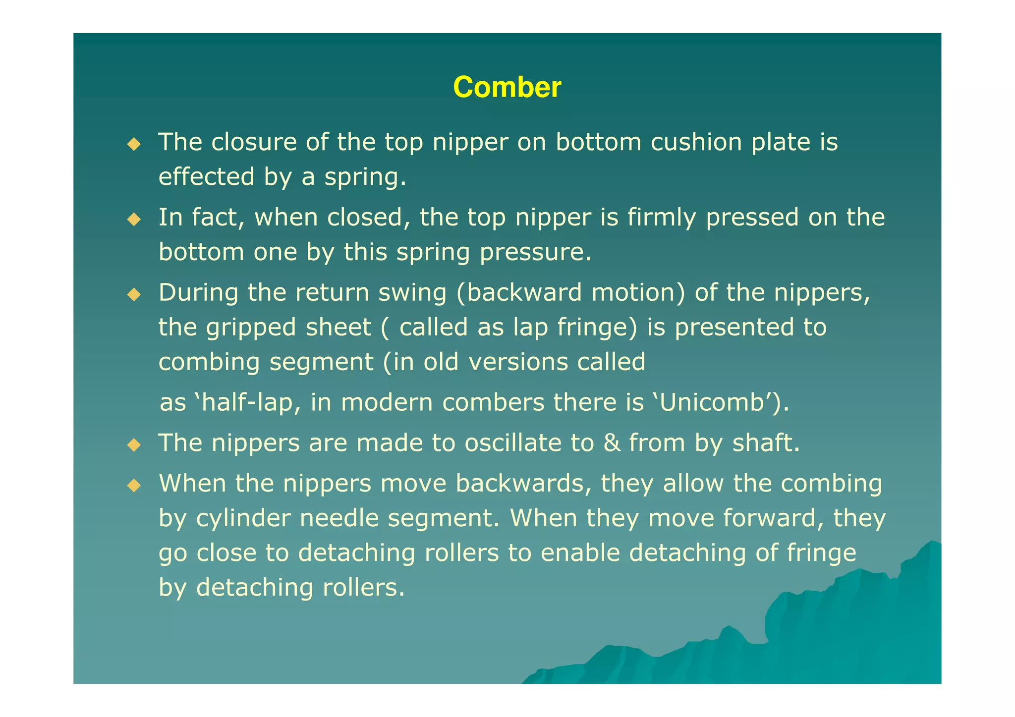Comber
The closure of the top nipper on bottom cushion plate is
effected by a spring.
In fact, when closed, the top nipper is firmly pressed on the
bottom one by this spring pressure.
During the return swing (backward motion) of the nippers,
the gripped sheet ( called as lap fringe) is presented to
combing segment (in old versions called
as ‘half-lap, in modern combers there is ‘Unicomb’).
The nippers are made to oscillate to & from by shaft.
When the nippers move backwards, they allow the combing
by cylinder needle segment. When they move forward, they
go close to detaching rollers to enable detaching of fringe
by detaching rollers.
 