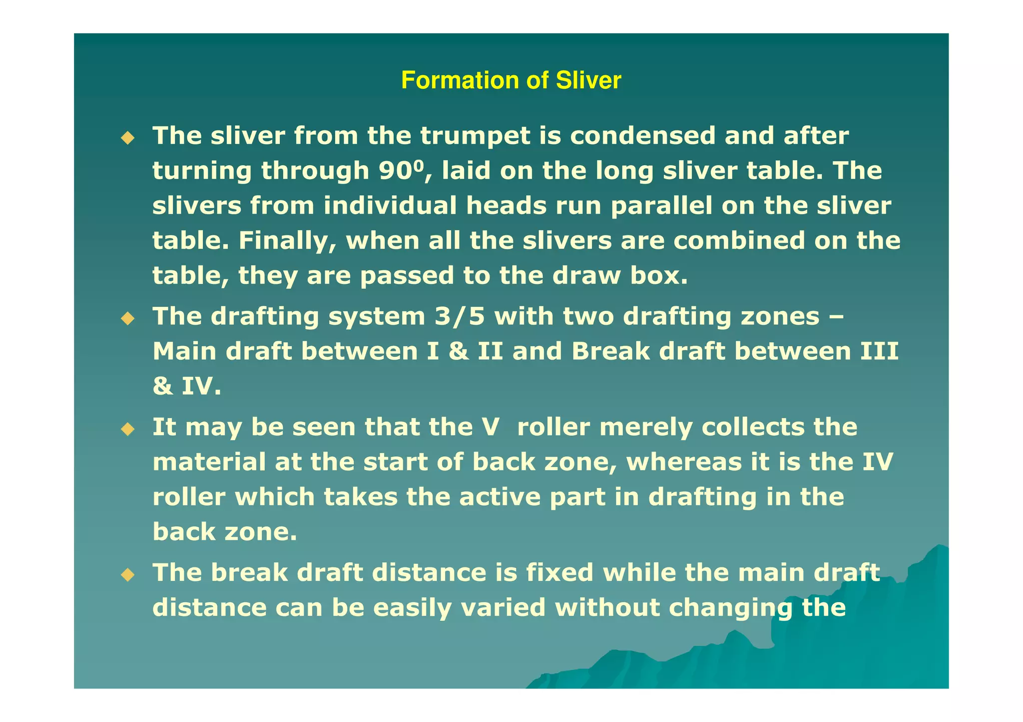 Formation of Sliver
The sliver from the trumpet is condensed and after
turning through 900, laid on the long sliver table. The
slivers from individual heads run parallel on the sliver
table. Finally, when all the slivers are combined on the
table, they are passed to the draw box.
The drafting system 3/5 with two drafting zones –
Main draft between I & II and Break draft between III
& IV.
It may be seen that the V roller merely collects the
material at the start of back zone, whereas it is the IV
roller which takes the active part in drafting in the
back zone.
The break draft distance is fixed while the main draft
distance can be easily varied without changing the
 