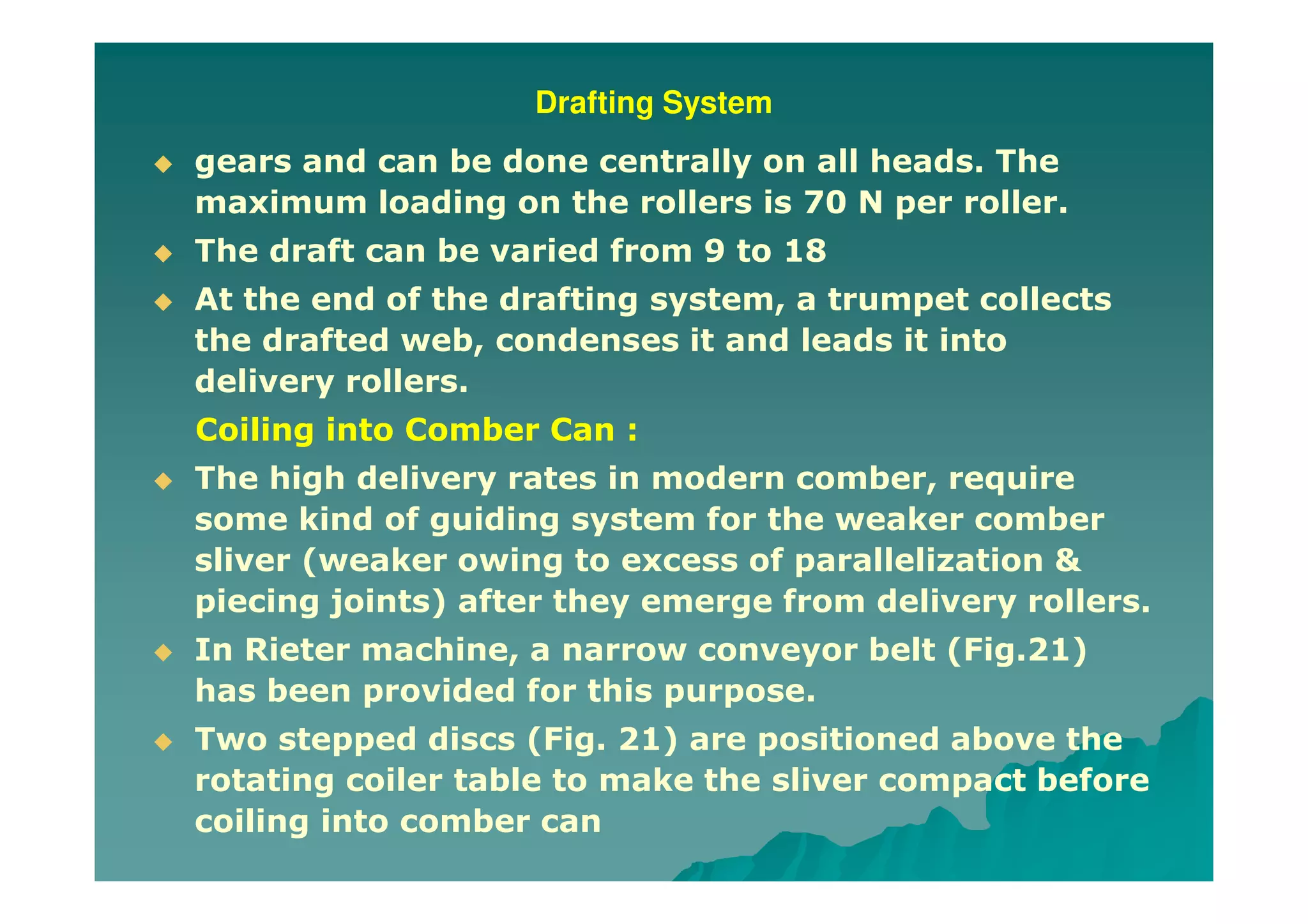 Drafting System
gears and can be done centrally on all heads. The
maximum loading on the rollers is 70 N per roller.
The draft can be varied from 9 to 18
At the end of the drafting system, a trumpet collects
the drafted web, condenses it and leads it into
delivery rollers.
Coiling into Comber Can :
The high delivery rates in modern comber, require
some kind of guiding system for the weaker comber
sliver (weaker owing to excess of parallelization &
piecing joints) after they emerge from delivery rollers.
In Rieter machine, a narrow conveyor belt (Fig.21)
has been provided for this purpose.
Two stepped discs (Fig. 21) are positioned above the
rotating coiler table to make the sliver compact before
coiling into comber can
 
