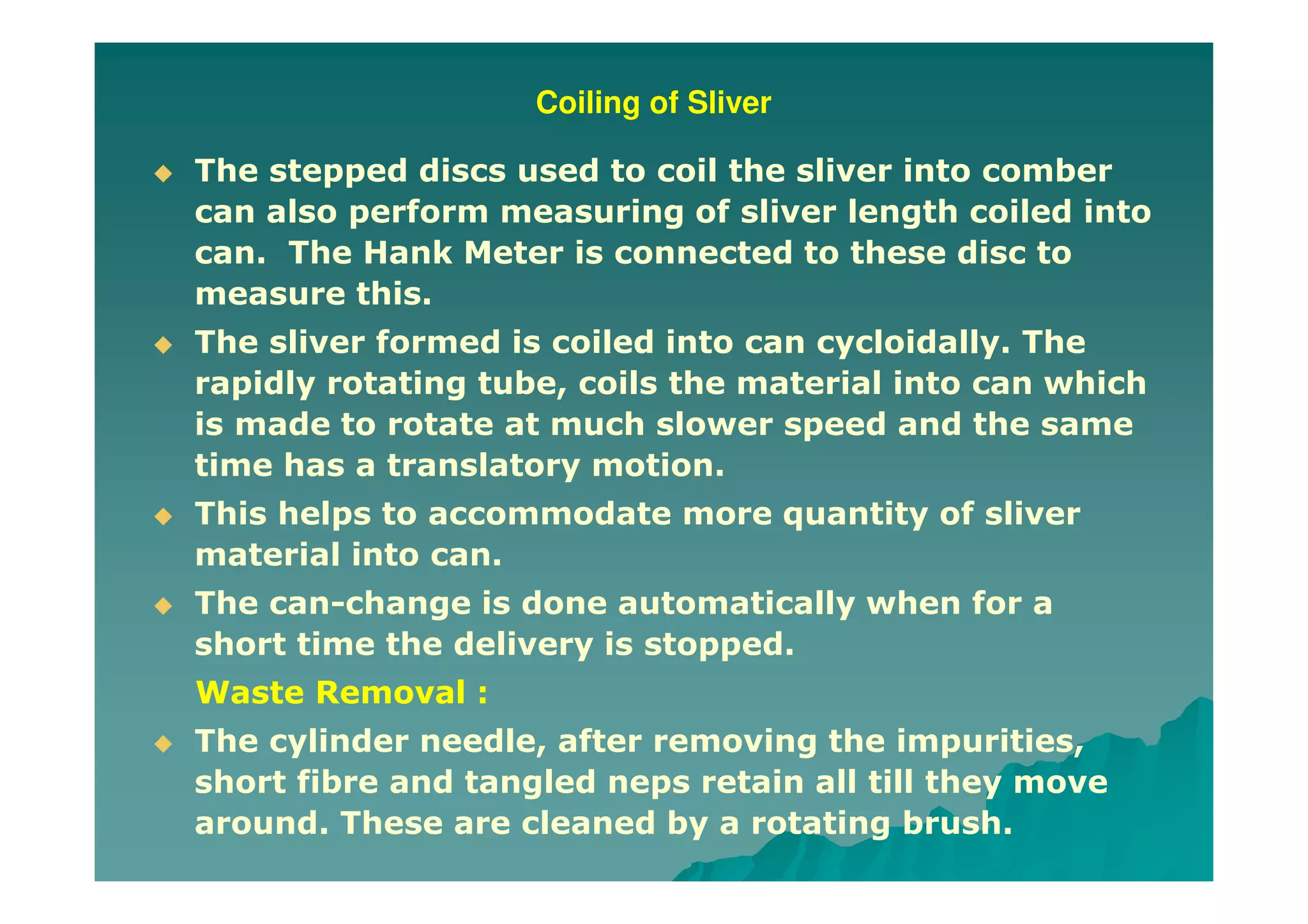 Coiling of Sliver
The stepped discs used to coil the sliver into comber
can also perform measuring of sliver length coiled into
can. The Hank Meter is connected to these disc to
measure this.
The sliver formed is coiled into can cycloidally. The
rapidly rotating tube, coils the material into can which
is made to rotate at much slower speed and the same
time has a translatory motion.
This helps to accommodate more quantity of sliver
material into can.
The can-change is done automatically when for a
short time the delivery is stopped.
Waste Removal :
The cylinder needle, after removing the impurities,
short fibre and tangled neps retain all till they move
around. These are cleaned by a rotating brush.
 