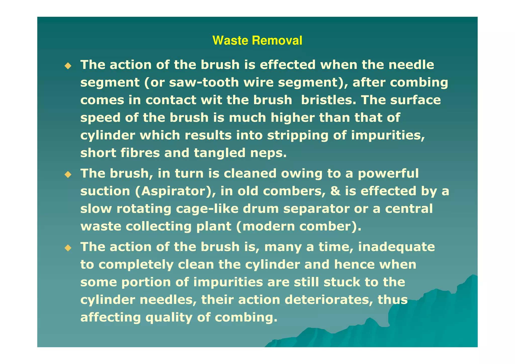 Waste Removal
The action of the brush is effected when the needle
segment (or saw-tooth wire segment), after combing
comes in contact wit the brush bristles. The surface
speed of the brush is much higher than that of
cylinder which results into stripping of impurities,
short fibres and tangled neps.
The brush, in turn is cleaned owing to a powerful
suction (Aspirator), in old combers, & is effected by a
slow rotating cage-like drum separator or a central
waste collecting plant (modern comber).
The action of the brush is, many a time, inadequate
to completely clean the cylinder and hence when
some portion of impurities are still stuck to the
cylinder needles, their action deteriorates, thus
affecting quality of combing.
 