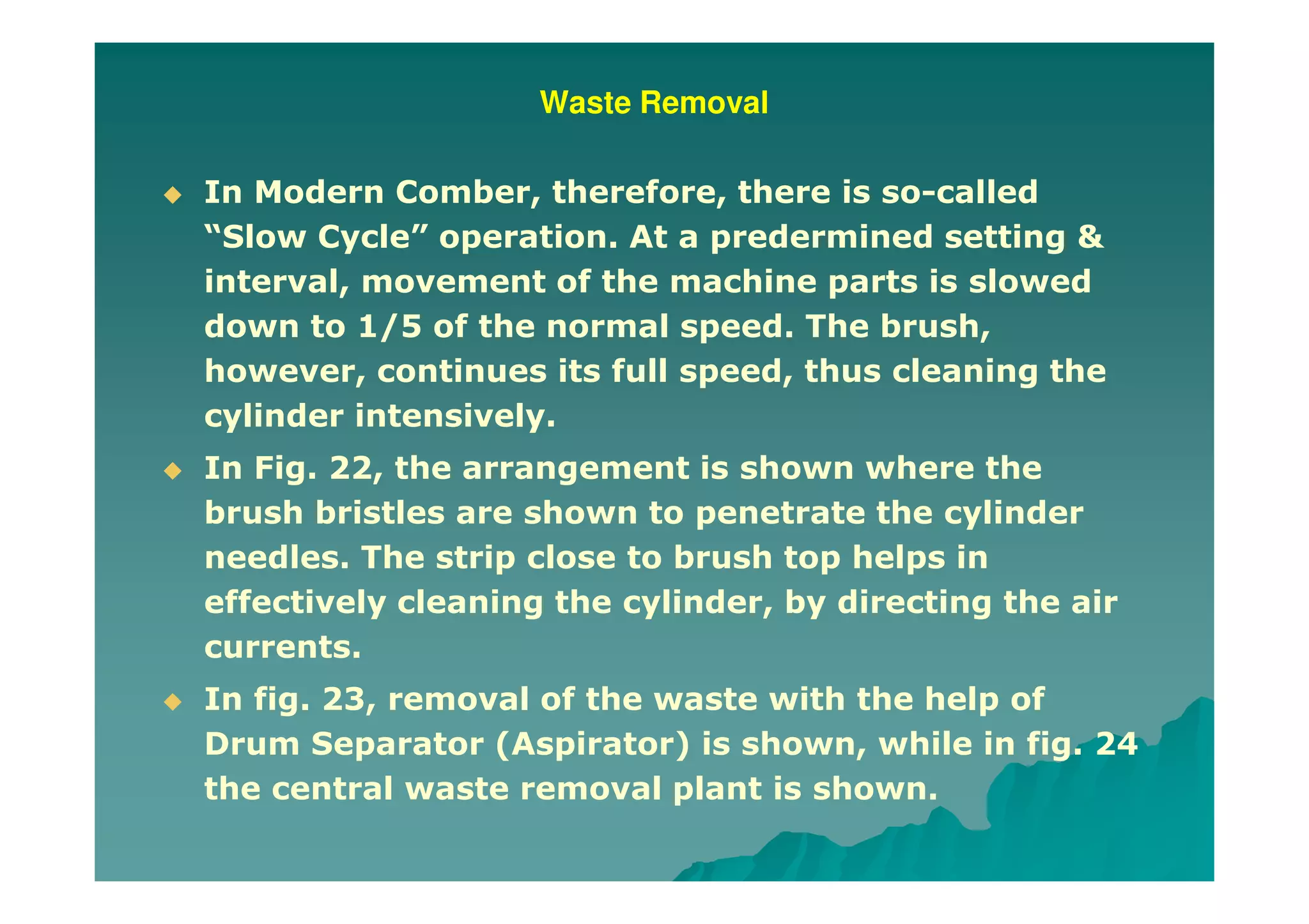 Waste Removal
In Modern Comber, therefore, there is so-called
“Slow Cycle” operation. At a predermined setting &
interval, movement of the machine parts is slowed
down to 1/5 of the normal speed. The brush,
however, continues its full speed, thus cleaning the
cylinder intensively.
In Fig. 22, the arrangement is shown where the
brush bristles are shown to penetrate the cylinder
needles. The strip close to brush top helps in
effectively cleaning the cylinder, by directing the air
currents.
In fig. 23, removal of the waste with the help of
Drum Separator (Aspirator) is shown, while in fig. 24
the central waste removal plant is shown.
 