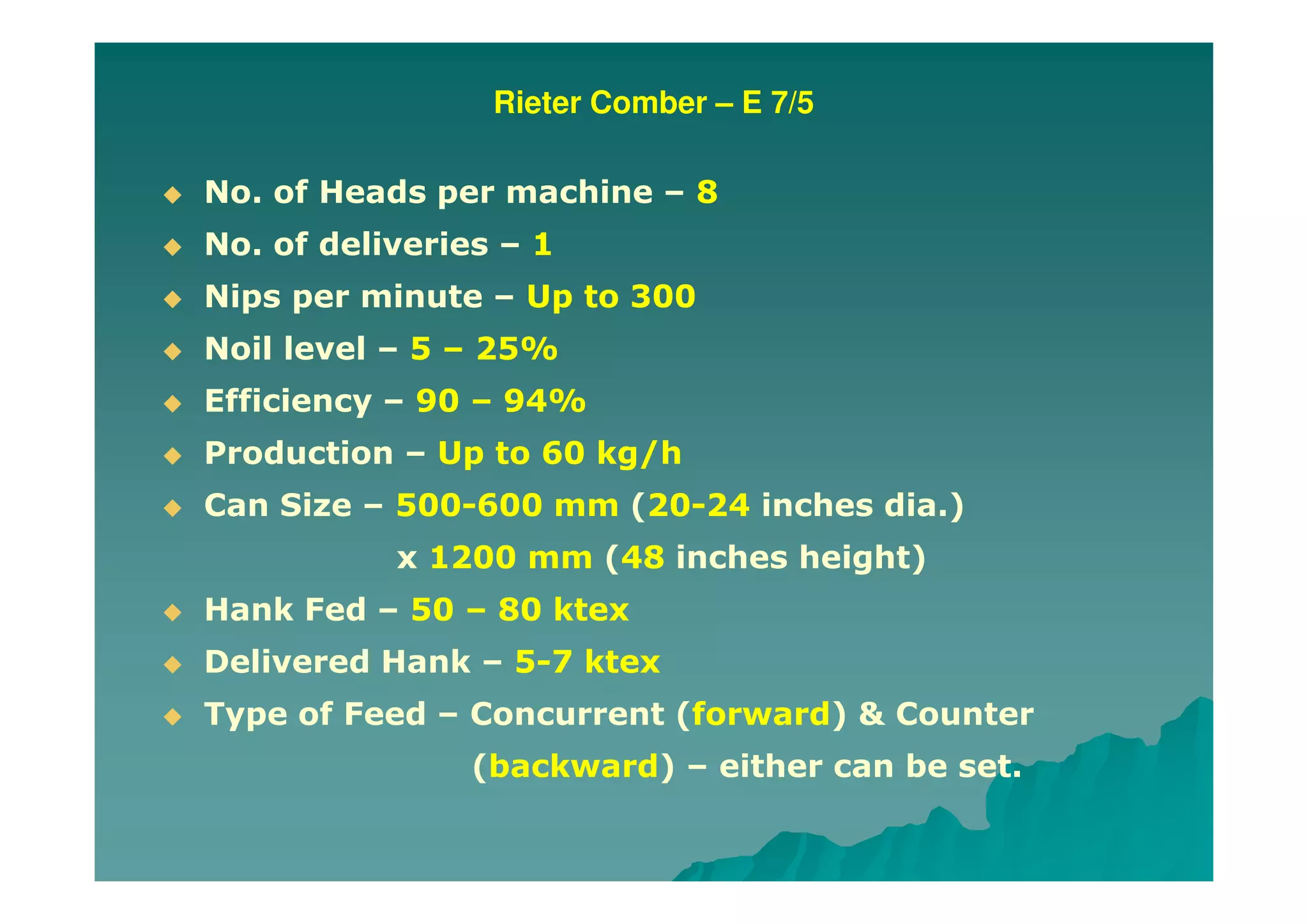 Rieter Comber – E 7/5
No. of Heads per machine – 8
No. of deliveries – 1
Nips per minute – Up to 300
Noil level – 5 – 25%
Efficiency – 90 – 94%
Production – Up to 60 kg/h
Can Size – 500-600 mm (20-24 inches dia.)
x 1200 mm (48 inches height)
Hank Fed – 50 – 80 ktex
Delivered Hank – 5-7 ktex
Type of Feed – Concurrent (forward) & Counter
(backward) – either can be set.
 