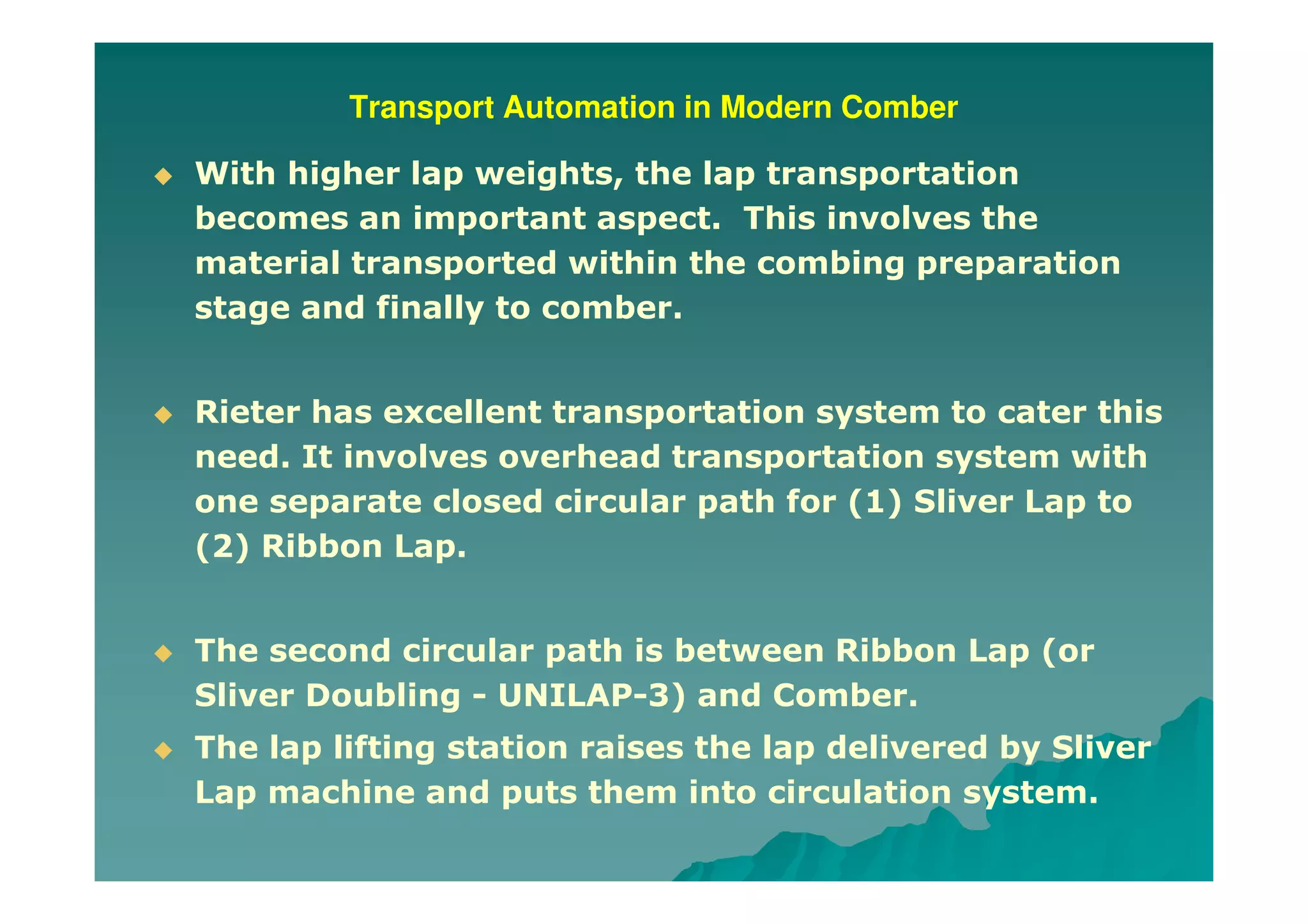 Transport Automation in Modern Comber
With higher lap weights, the lap transportation
becomes an important aspect. This involves the
material transported within the combing preparation
stage and finally to comber.
Rieter has excellent transportation system to cater this
need. It involves overhead transportation system with
one separate closed circular path for (1) Sliver Lap to
(2) Ribbon Lap.
The second circular path is between Ribbon Lap (or
Sliver Doubling - UNILAP-3) and Comber.
The lap lifting station raises the lap delivered by Sliver
Lap machine and puts them into circulation system.
 