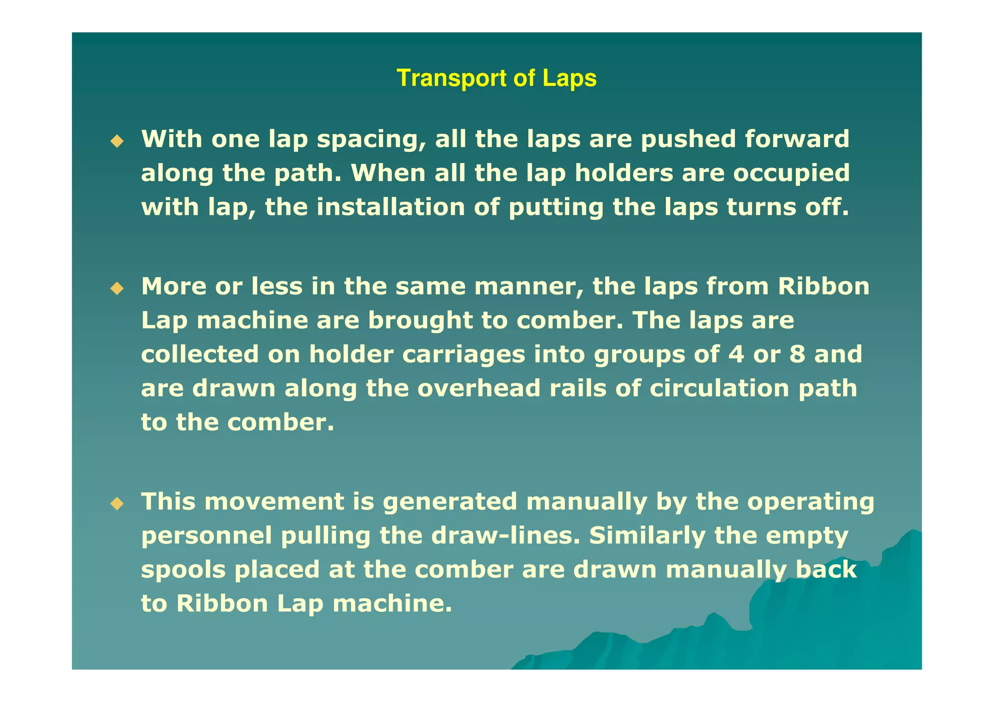 Transport of Laps
With one lap spacing, all the laps are pushed forward
along the path. When all the lap holders are occupied
with lap, the installation of putting the laps turns off.
More or less in the same manner, the laps from Ribbon
Lap machine are brought to comber. The laps are
collected on holder carriages into groups of 4 or 8 and
are drawn along the overhead rails of circulation path
to the comber.
This movement is generated manually by the operating
personnel pulling the draw-lines. Similarly the empty
spools placed at the comber are drawn manually back
to Ribbon Lap machine.
 