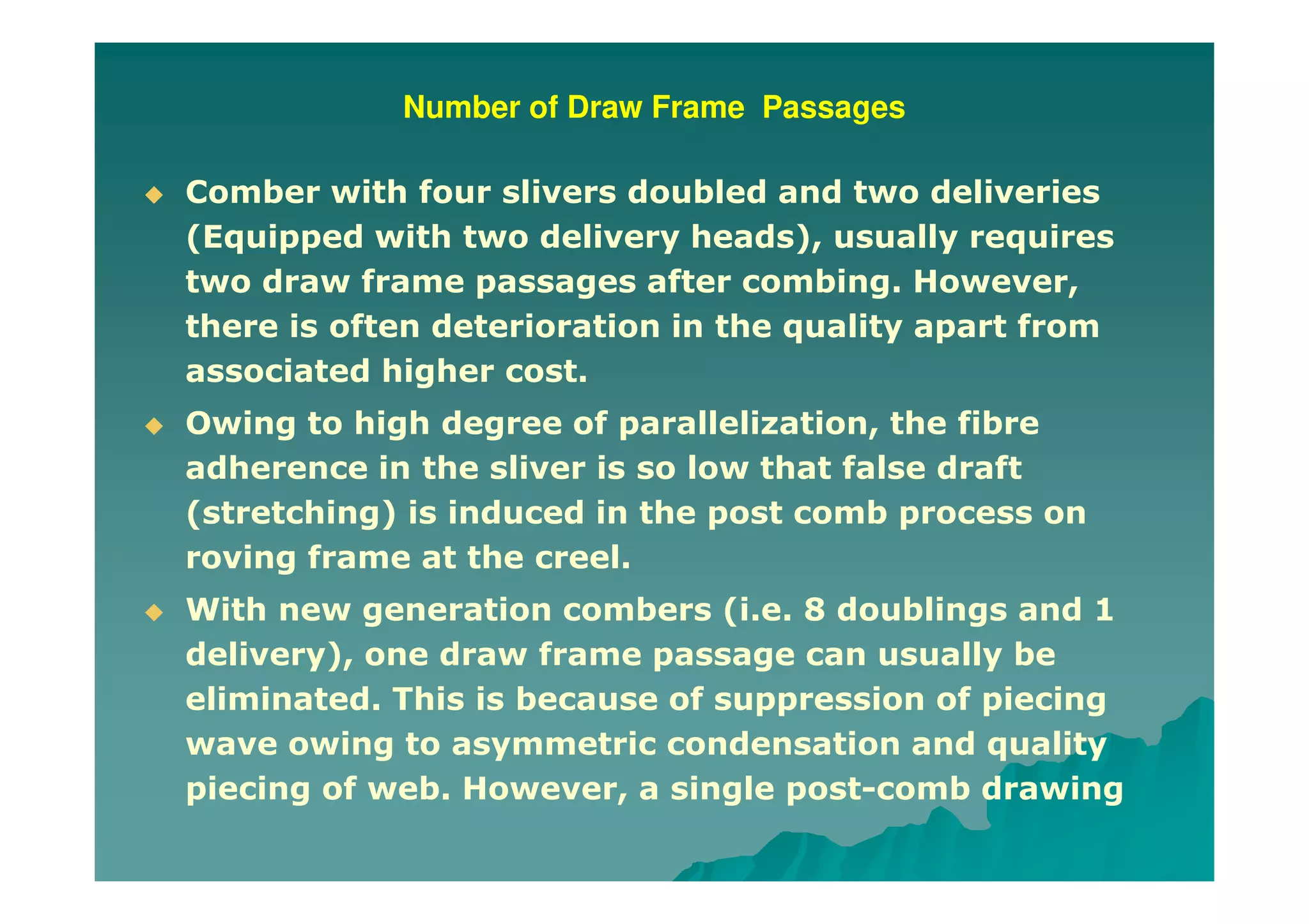 Number of Draw Frame Passages
Comber with four slivers doubled and two deliveries
(Equipped with two delivery heads), usually requires
two draw frame passages after combing. However,
there is often deterioration in the quality apart from
associated higher cost.
Owing to high degree of parallelization, the fibre
adherence in the sliver is so low that false draft
(stretching) is induced in the post comb process on
roving frame at the creel.
With new generation combers (i.e. 8 doublings and 1
delivery), one draw frame passage can usually be
eliminated. This is because of suppression of piecing
wave owing to asymmetric condensation and quality
piecing of web. However, a single post-comb drawing
 