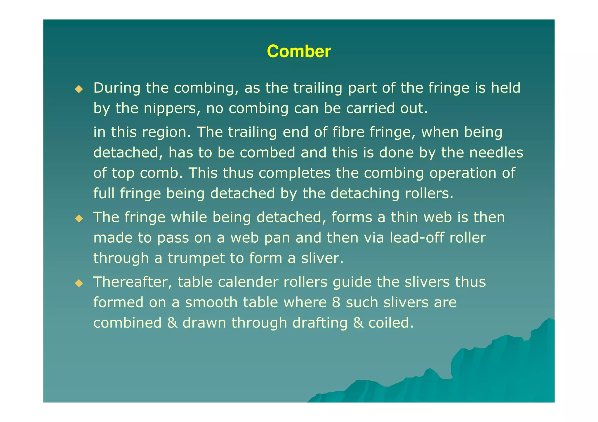 Comber
During the combing, as the trailing part of the fringe is held
by the nippers, no combing can be carried out.
in this region. The trailing end of fibre fringe, when being
detached, has to be combed and this is done by the needles
of top comb. This thus completes the combing operation of
full fringe being detached by the detaching rollers.
The fringe while being detached, forms a thin web is then
made to pass on a web pan and then via lead-off roller
through a trumpet to form a sliver.
Thereafter, table calender rollers guide the slivers thus
formed on a smooth table where 8 such slivers are
combined & drawn through drafting & coiled.
 