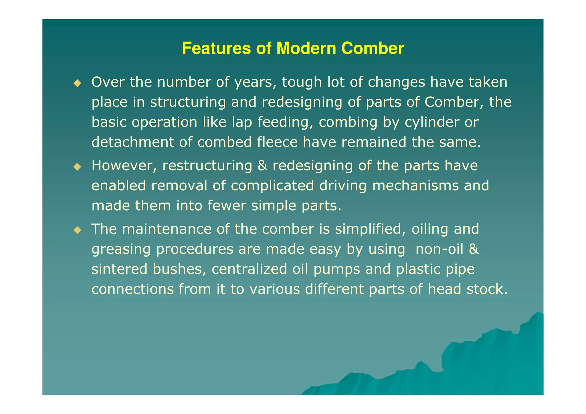 Features of Modern Comber
Over the number of years, tough lot of changes have taken
place in structuring and redesigning of parts of Comber, the
basic operation like lap feeding, combing by cylinder or
detachment of combed fleece have remained the same.
However, restructuring & redesigning of the parts have
enabled removal of complicated driving mechanisms and
made them into fewer simple parts.
The maintenance of the comber is simplified, oiling and
greasing procedures are made easy by using non-oil &
sintered bushes, centralized oil pumps and plastic pipe
connections from it to various different parts of head stock.
 