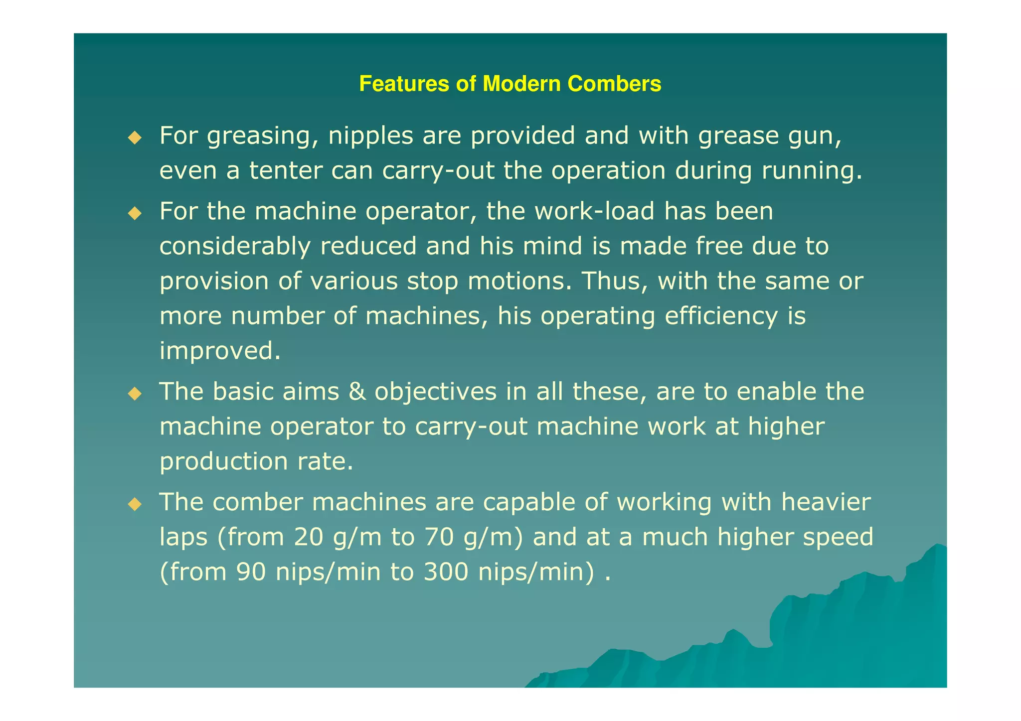 Features of Modern Combers
For greasing, nipples are provided and with grease gun,
even a tenter can carry-out the operation during running.
For the machine operator, the work-load has been
considerably reduced and his mind is made free due to
provision of various stop motions. Thus, with the same or
more number of machines, his operating efficiency is
improved.
The basic aims & objectives in all these, are to enable the
machine operator to carry-out machine work at higher
production rate.
The comber machines are capable of working with heavier
laps (from 20 g/m to 70 g/m) and at a much higher speed
(from 90 nips/min to 300 nips/min) .
 