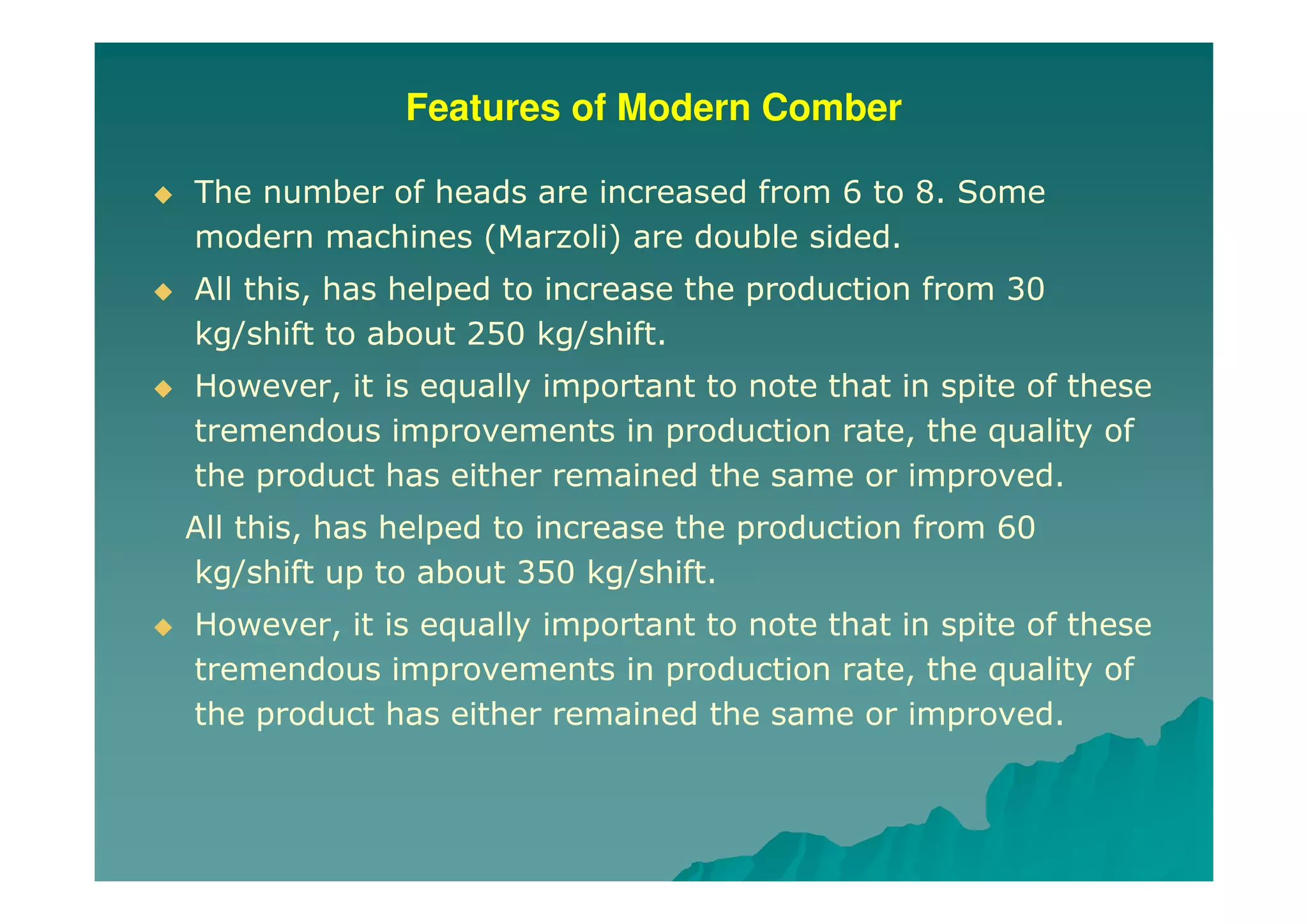 Features of Modern Comber
The number of heads are increased from 6 to 8. Some
modern machines (Marzoli) are double sided.
All this, has helped to increase the production from 30
kg/shift to about 250 kg/shift.
However, it is equally important to note that in spite of these
tremendous improvements in production rate, the quality of
the product has either remained the same or improved.
All this, has helped to increase the production from 60
kg/shift up to about 350 kg/shift.
However, it is equally important to note that in spite of these
tremendous improvements in production rate, the quality of
the product has either remained the same or improved.
 