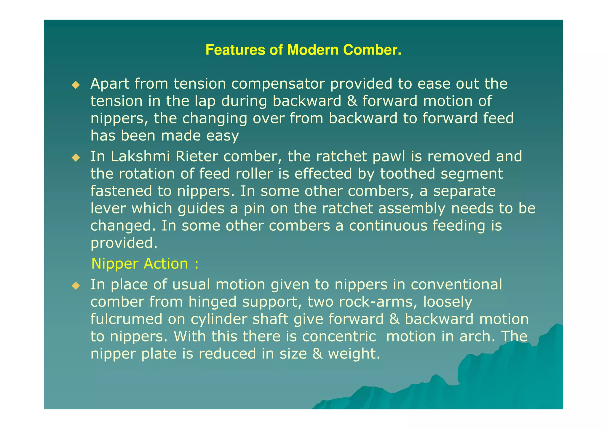Features of Modern Comber.
Apart from tension compensator provided to ease out the
tension in the lap during backward & forward motion of
nippers, the changing over from backward to forward feed
has been made easy
In Lakshmi Rieter comber, the ratchet pawl is removed and
the rotation of feed roller is effected by toothed segment
fastened to nippers. In some other combers, a separate
lever which guides a pin on the ratchet assembly needs to be
changed. In some other combers a continuous feeding is
provided.
Nipper Action :
In place of usual motion given to nippers in conventional
comber from hinged support, two rock-arms, loosely
fulcrumed on cylinder shaft give forward & backward motion
to nippers. With this there is concentric motion in arch. The
nipper plate is reduced in size & weight.
 