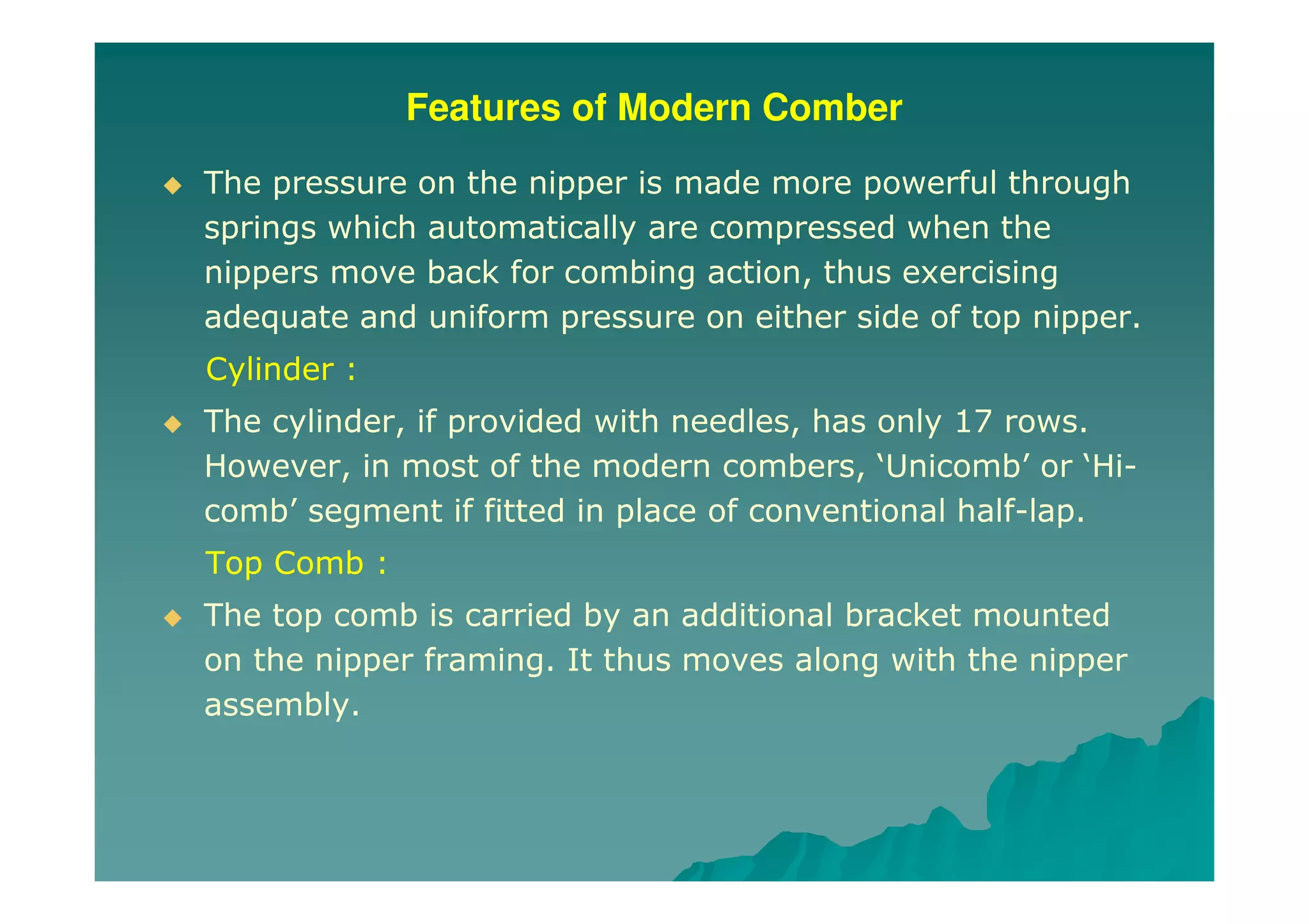 Features of Modern Comber
The pressure on the nipper is made more powerful through
springs which automatically are compressed when the
nippers move back for combing action, thus exercising
adequate and uniform pressure on either side of top nipper.
Cylinder :
The cylinder, if provided with needles, has only 17 rows.
However, in most of the modern combers, ‘Unicomb’ or ‘Hi-
comb’ segment if fitted in place of conventional half-lap.
Top Comb :
The top comb is carried by an additional bracket mounted
on the nipper framing. It thus moves along with the nipper
assembly.
 