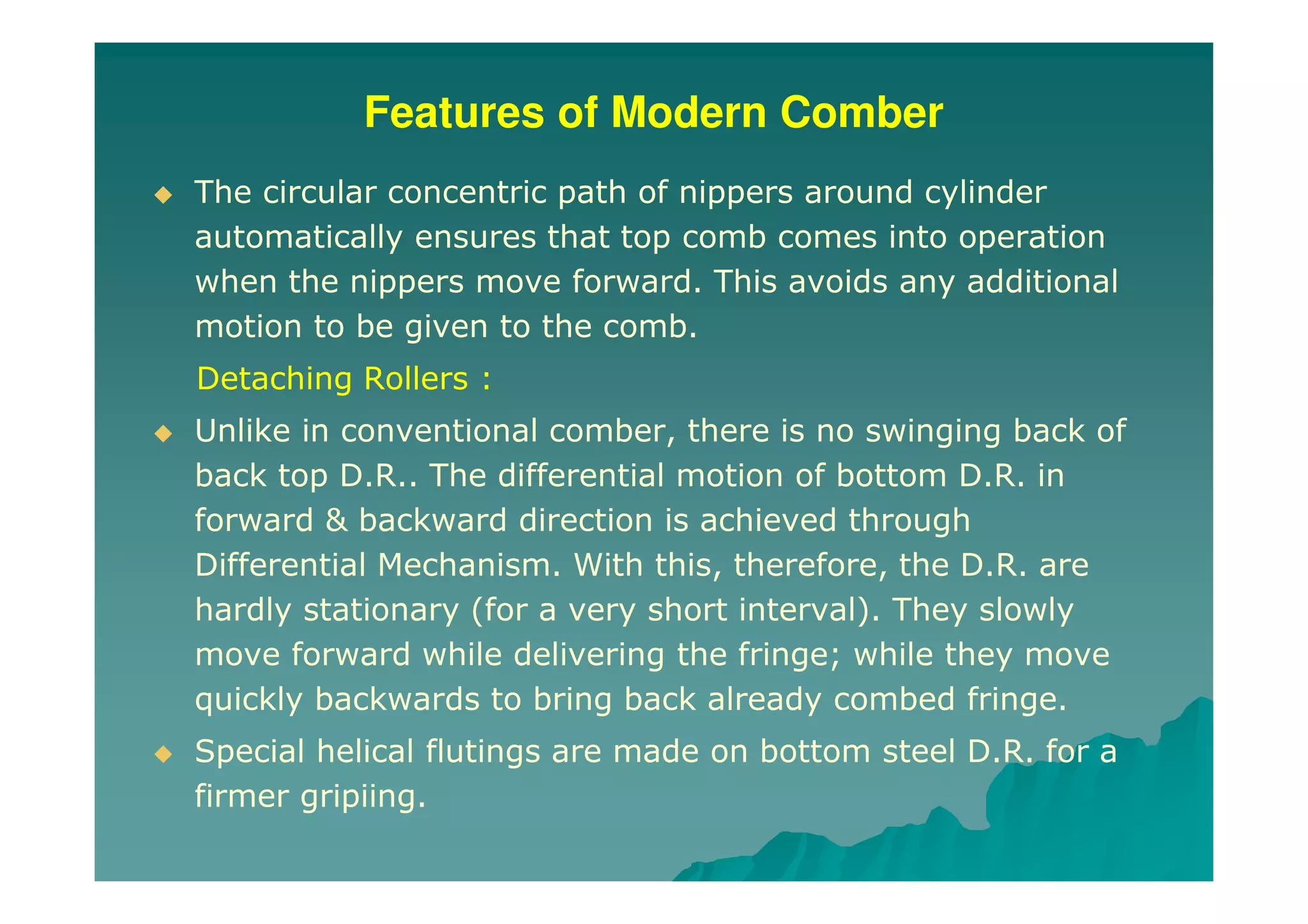Features of Modern Comber
The circular concentric path of nippers around cylinder
automatically ensures that top comb comes into operation
when the nippers move forward. This avoids any additional
motion to be given to the comb.
Detaching Rollers :
Unlike in conventional comber, there is no swinging back of
back top D.R.. The differential motion of bottom D.R. in
forward & backward direction is achieved through
Differential Mechanism. With this, therefore, the D.R. are
hardly stationary (for a very short interval). They slowly
move forward while delivering the fringe; while they move
quickly backwards to bring back already combed fringe.
Special helical flutings are made on bottom steel D.R. for a
firmer gripiing.
 
