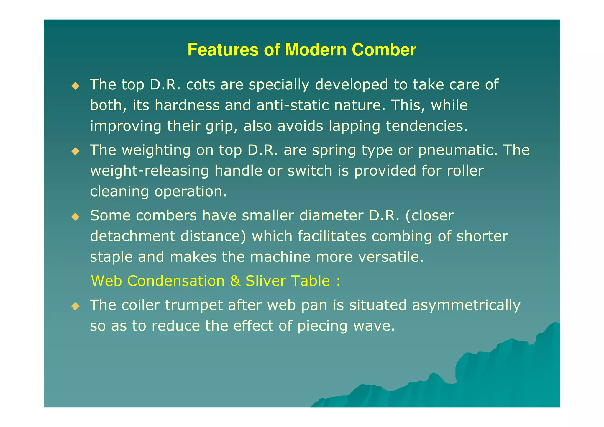 Features of Modern Comber
The top D.R. cots are specially developed to take care of
both, its hardness and anti-static nature. This, while
improving their grip, also avoids lapping tendencies.
The weighting on top D.R. are spring type or pneumatic. The
weight-releasing handle or switch is provided for roller
cleaning operation.
Some combers have smaller diameter D.R. (closer
detachment distance) which facilitates combing of shorter
staple and makes the machine more versatile.
Web Condensation & Sliver Table :
The coiler trumpet after web pan is situated asymmetrically
so as to reduce the effect of piecing wave.
 