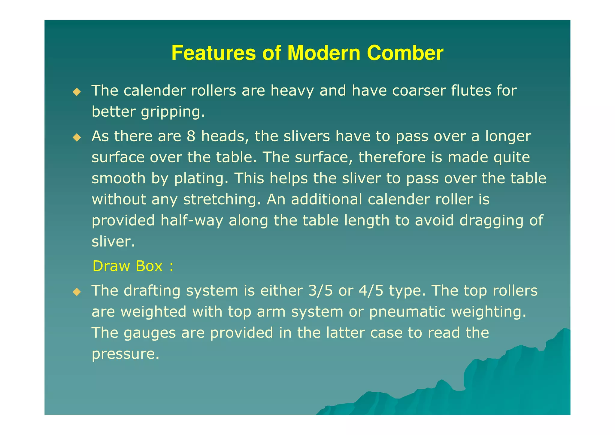Features of Modern Comber
The calender rollers are heavy and have coarser flutes for
better gripping.
As there are 8 heads, the slivers have to pass over a longer
surface over the table. The surface, therefore is made quite
smooth by plating. This helps the sliver to pass over the table
without any stretching. An additional calender roller is
provided half-way along the table length to avoid dragging of
sliver.
Draw Box :
The drafting system is either 3/5 or 4/5 type. The top rollers
are weighted with top arm system or pneumatic weighting.
The gauges are provided in the latter case to read the
pressure.
 