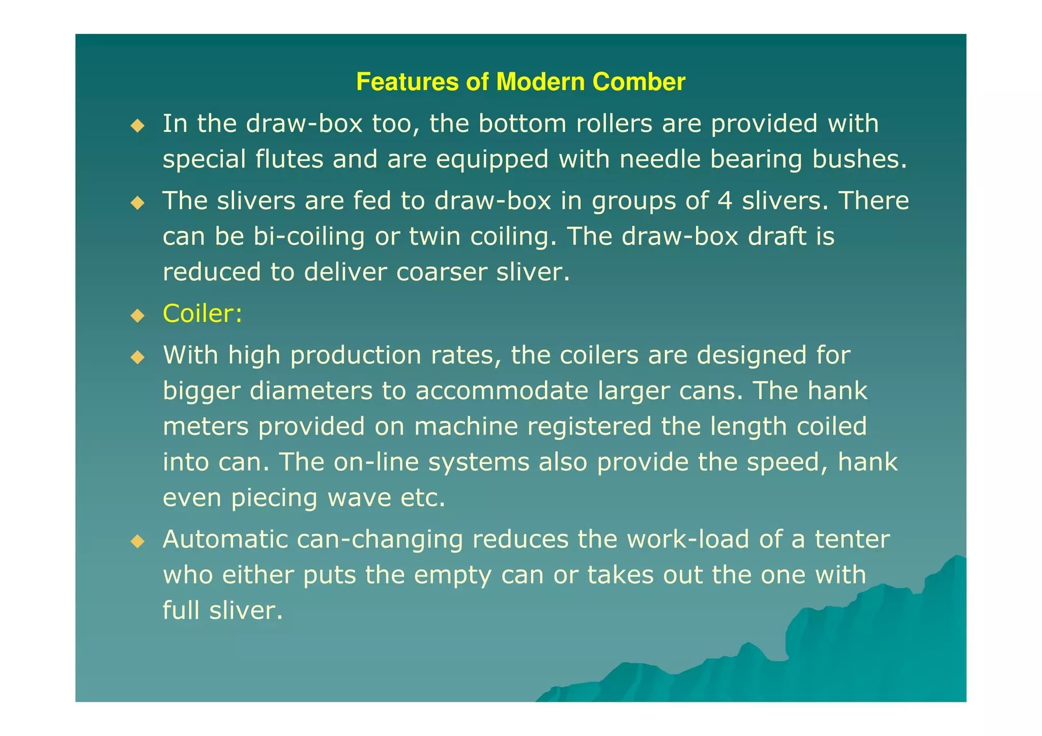 Features of Modern Comber
In the draw-box too, the bottom rollers are provided with
special flutes and are equipped with needle bearing bushes.
The slivers are fed to draw-box in groups of 4 slivers. There
can be bi-coiling or twin coiling. The draw-box draft is
reduced to deliver coarser sliver.
Coiler:
With high production rates, the coilers are designed for
bigger diameters to accommodate larger cans. The hank
meters provided on machine registered the length coiled
into can. The on-line systems also provide the speed, hank
even piecing wave etc.
Automatic can-changing reduces the work-load of a tenter
who either puts the empty can or takes out the one with
full sliver.
 