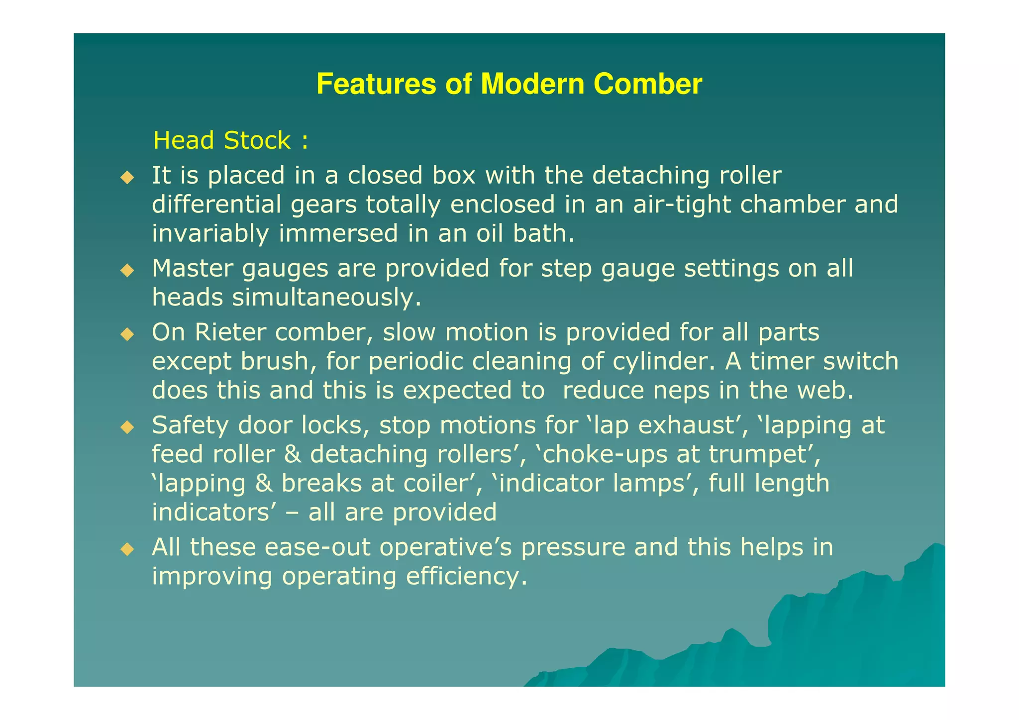 Features of Modern Comber
Head Stock :
It is placed in a closed box with the detaching roller
differential gears totally enclosed in an air-tight chamber and
invariably immersed in an oil bath.
Master gauges are provided for step gauge settings on all
heads simultaneously.
On Rieter comber, slow motion is provided for all parts
except brush, for periodic cleaning of cylinder. A timer switch
does this and this is expected to reduce neps in the web.
Safety door locks, stop motions for ‘lap exhaust’, ‘lapping at
feed roller & detaching rollers’, ‘choke-ups at trumpet’,
‘lapping & breaks at coiler’, ‘indicator lamps’, full length
indicators’ – all are provided
All these ease-out operative’s pressure and this helps in
improving operating efficiency.
 